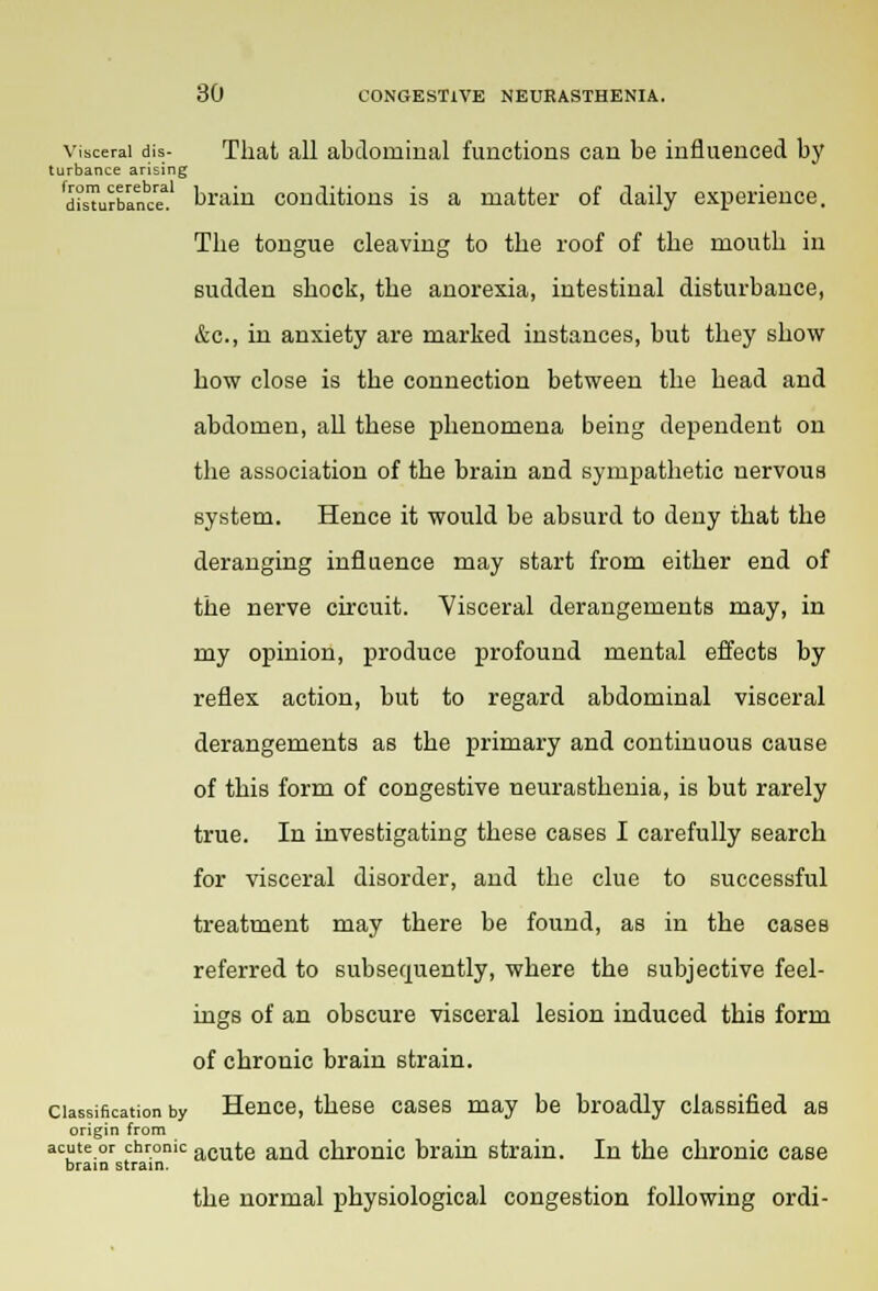 visceral dis- That all abdominal functions can be influenced by turbance arising disTurbance!1 brain conditions is a matter of daily experience. The tongue cleaving to the roof of the mouth in sudden shock, the anorexia, intestinal disturbance, &c, in anxiety are marked instances, but they show how close is the connection between the head and abdomen, all these phenomena being dependent on the association of the brain and sympathetic nervous system. Hence it would be absurd to deny that the deranging influence may start from either end of the nerve circuit. Visceral derangements may, in my opinion, produce profound mental effects by reflex action, but to regard abdominal visceral derangements as the primary and continuous cause of this form of congestive neurasthenia, is but rarely true. In investigating these cases I carefully search for visceral disorder, and the clue to successful treatment may there be found, as in the cases referred to subsequently, where the subjective feel- ings of an obscure visceral lesion induced this form of chronic brain strain, classification by Hence, these cases may be broadly classified as origin from acute or chronic acute and chronic brain strain. In the chronic case brain strain. the normal physiological congestion following ordi-