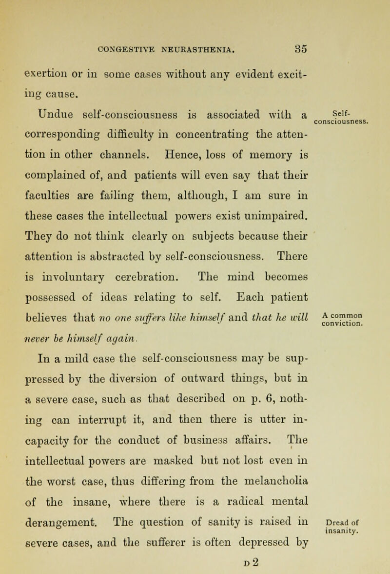 exertion or in some cases without any evident excit- ing cause. Undue self-consciousness is associated with a corresponding difficulty in concentrating the atten- tion in other channels. Hence, loss of memory is complained of, and patients will even say that their faculties are failing them, although, I am sure in these cases the intellectual powers exist unimpaired. They do not think clearly on subjects because their attention is abstracted by self-consciousness. There is involuntary cerebration. The mind becomes possessed of ideas relating to self. Each patient believes that no one suffers like himself and that he will never be himself again. In a mild case the self-consciousness may be sup- pressed by the diversion of outward things, but in a severe case, such as that described on p. 6, noth- ing can interrupt it, and then there is utter in- capacity for the conduct of business affairs. The intellectual powers are masked but not lost even in the worst case, thus differing from the melancholia of the insane, where there is a radical mental derangement. The question of sanity is raised in severe cases, and the sufferer is often depressed by d2 Self- consciousness. A common conviction. Dread of insanity.