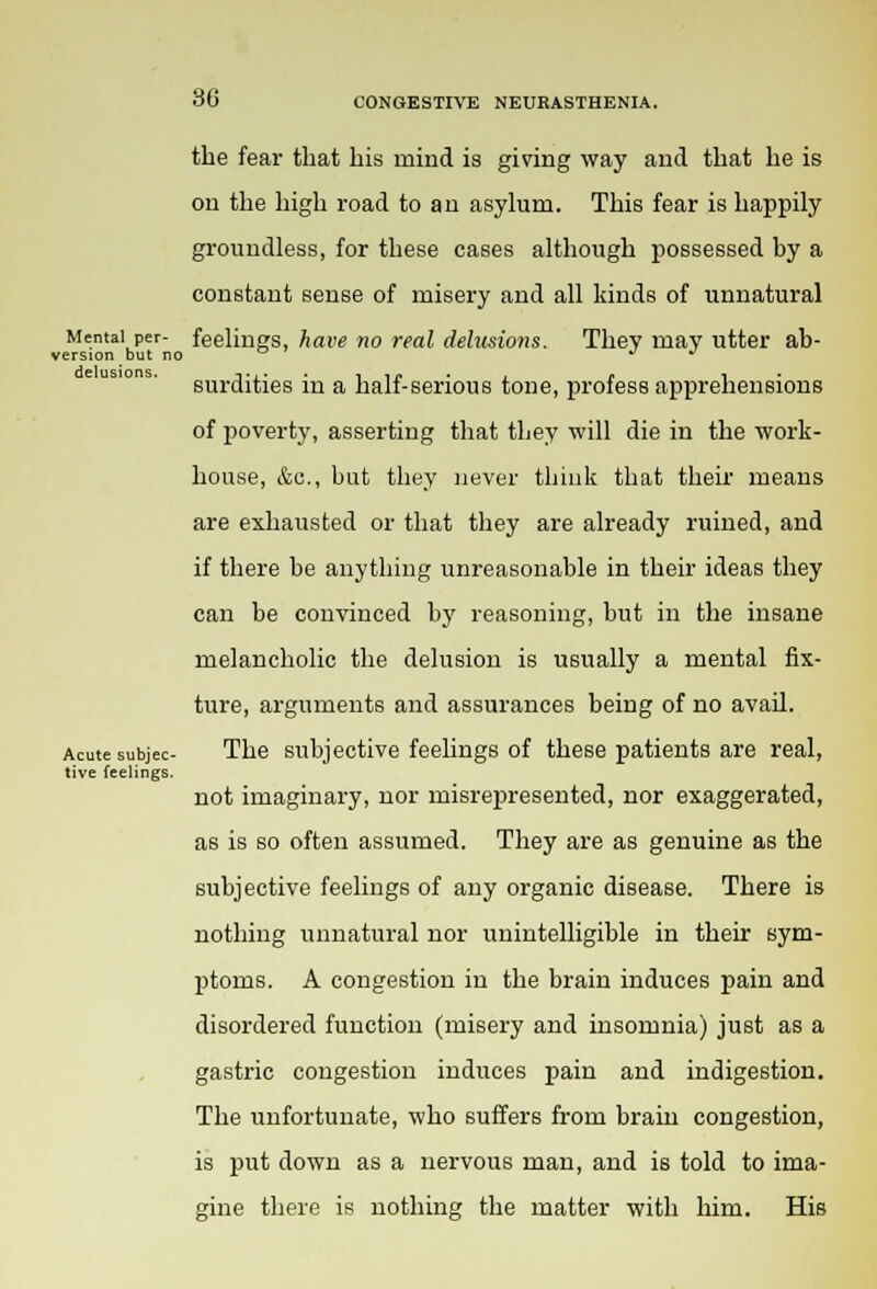 the fear that his mind is giving way and that he is on the high road to an asylum. This fear is happily groundless, for these cases although possessed by a constant sense of misery and all kinds of unnatural Mental per- feelings, have no real delusions. They may utter ab- version but no ° J J surdities in a half-serious tone, profess apprehensions of poverty, asserting that they will die in the work- house, &c, but they never think that their means are exhausted or that they are already ruined, and if there be anything unreasonable in their ideas they can be convinced by reasoning, but in the insane melancholic the delusion is usually a mental fix- ture, arguments and assurances being of no avail. Acute subjec- The subjective feelings of these patients are real, tive feelings. not imaginary, nor misrepresented, nor exaggerated, as is so often assumed. They are as genuine as the subjective feelings of any organic disease. There is nothing unnatural nor unintelligible in their sym- ptoms. A congestion in the brain induces pain and disordered function (misery and insomnia) just as a gastric congestion induces pain and indigestion. The unfortunate, who suffers from brain congestion, is put down as a nervous man, and is told to ima- gine there is nothing the matter with him. His