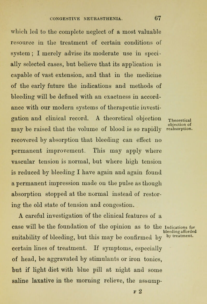 which led to the complete neglect of a most valuable resource in the treatment of certain conditions of system; I merely advise its moderate use in speci- ally selected cases, but believe that its application is capable of vast extension, and that in the medicine of the early future the indications and methods of bleeding will be defined with an exactness in accord- ance with our modern systems of therapeutic investi- gation and clinical record. A theoretical objection Theoretical objection of may be raised that the volume of blood is so rapidly reabsorption. recovered by absorption that bleeding can effect no permanent improvement. This may apply where vascular tension is normal, but where high tension is reduced by bleeding I have again and again found a permanent impression made on the pulse as though absorption stopped at the normal instead of restor- ing the old state of tension and congestion. A careful investigation of the clinical features of a case will be the foundation of the opinion as to the indications for bleeding afforded suitability of bleeding, but this may be confirmed by by treatment- certain lines of treatment. If symptoms, especially of head, be aggravated by stimulants or iron tonics, but if light diet with blue pill at night and some saline laxative in the morning relieve, the assump- f2