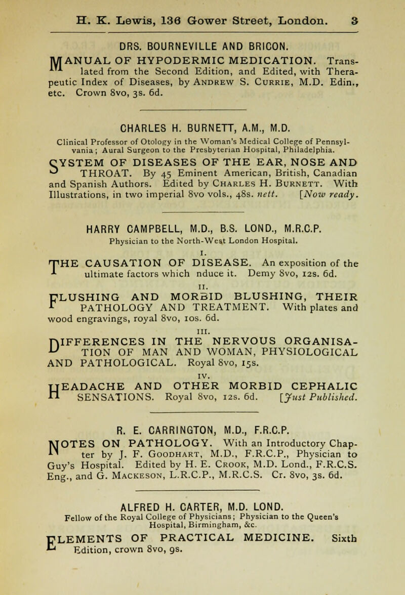 DRS. BOURNEVILLE AND BRICON. MANUAL OF HYPODERMIC MEDICATION. Trans- A'A lated from the Second Edition, and Edited, with Thera- peutic Index of Diseases, by Andrew S. Currie, M.D. Edin., etc. Crown 8vo, 3s. 6d. CHARLES H. BURNETT, A.M., M.D. Clinical Professor of Otology in the Woman's Medical College of Pennsyl- vania; Aural Surgeon to the Presbyterian Hospital, Philadelphia. CYSTEM OF DISEASES OF THE EAR, NOSE AND ■^ THROAT. By 45 Eminent American, British, Canadian and Spanish Authors. Edited by Charles H. Burnett. With Illustrations, in two imperial 8vo vols., 48s. nett. [Now ready. HARRY CAMPBELL, M.D., B.S. LOND., M.R.C.P. Physician to the North-West London Hospital. I. THE CAUSATION OF DISEASE. An exposition of the ultimate factors which nduce it. Demy 8vo, 12s. 6d. 11. FLUSHING AND MORBID BLUSHING, THEIR PATHOLOGY AND TREATMENT. With plates and wood engravings, royal 8vo, 10s. 6d. in. DIFFERENCES IN THE NERVOUS ORGANISA- TION OF MAN AND WOMAN, PHYSIOLOGICAL AND PATHOLOGICAL. Royal 8vo, 15s. iv. HEADACHE AND OTHER MORBID CEPHALIC SENSATIONS. Royal Svo, 12s. 6d. [Just Published. R. E. CARRINGTON, M.D., F.R.C.P. OTES ON PATHOLOGY. With an Introductory Chap- ter by J. F. Goodhart, M.D., F.R.C.P., Physician to Guy's Hospital. Edited by H. E. Crook, M.D. Lond., F.R.C.S. Eng., and G. Mackeson, L.R.C.P., M.R.C.S. Cr. 8vo, 3s. 6d. N ALFRED H. CARTER, M.D. LOND. Fellow of the Royal College of Physicians; Physician to the Queen's Hospital, Birmingham, &c. ELEMENTS OF PRACTICAL MEDICINE. Sixth * Edition, crown 8vo, gs.