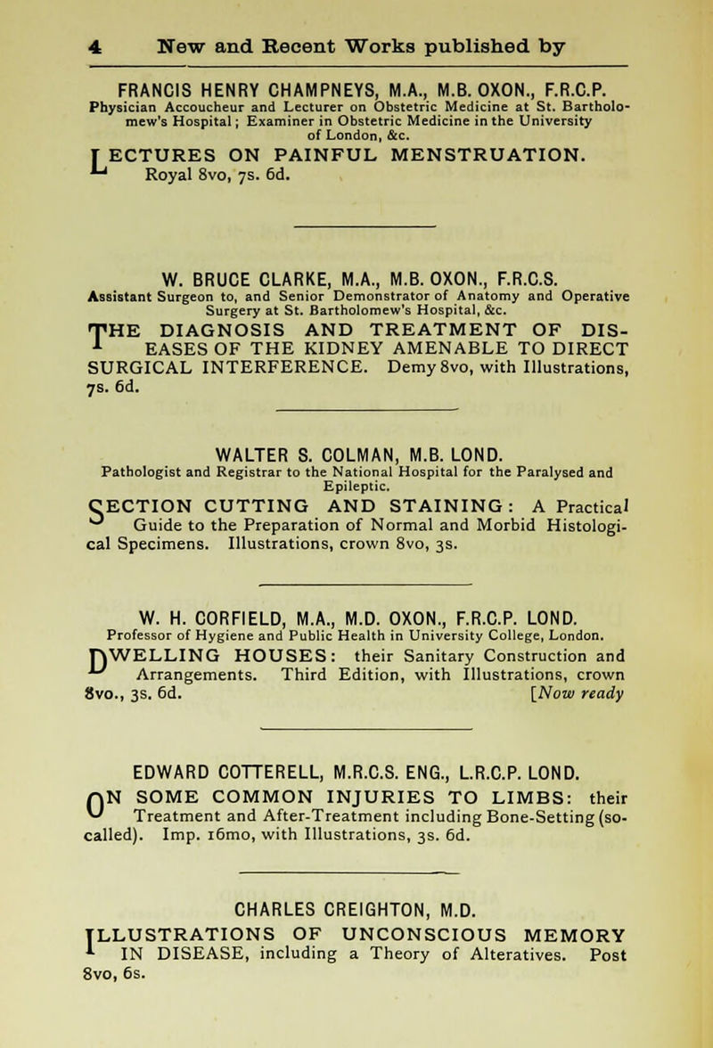 FRANCIS HENRY CHAMPNEYS, M.A., M.B. OXON., F.R.C.P. Physician Accoucheur and Lecturer on Obstetric Medicine at St. Bartholo- mew's Hospital; Examiner in Obstetric Medicine in the University of London, &c. T ECTURES ON PAINFUL MENSTRUATION. 1-1 Royal 8vo, 7s. 6d. W. BRUCE CLARKE, M.A., M.B. OXON., F.R.C.S. Assistant Surgeon to, and Senior Demonstrator of Anatomy and Operative Surgery at St. Bartholomew's Hospital, &c. THE DIAGNOSIS AND TREATMENT OF DIS- EASES OF THE KIDNEY AMENABLE TO DIRECT SURGICAL INTERFERENCE. Demy 8vo, with Illustrations, 7s. 6d. WALTER S. COLMAN, M.B. LOND. Pathologist and Registrar to the National Hospital for the Paralysed and Epileptic. CECTION CUTTING AND STAINING: A Practical ** Guide to the Preparation of Normal and Morbid Histologi- cal Specimens. Illustrations, crown 8vo, 3s. W. H. CORFIELD, M.A., M.D. OXON., F.R.C.P. LOND. Professor of Hygiene and Public Health in University College, London. HWELLING HOUSES: their Sanitary Construction and '-' Arrangements. Third Edition, with Illustrations, crown 8vo., 3s. 6d. [Now ready EDWARD COTTERELL, M.R.C.S. ENG., L.R.C.P. LOND. ON SOME COMMON INJURIES TO LIMBS: their Treatment and After-Treatment including Bone-Setting (so- called). Imp. i6mo, with Illustrations, 3s. 6d. CHARLES CREIGHTON, M.D. ILLUSTRATIONS OF UNCONSCIOUS MEMORY *■ IN DISEASE, including a Theory of Alteratives. Post 8vo, 6s.