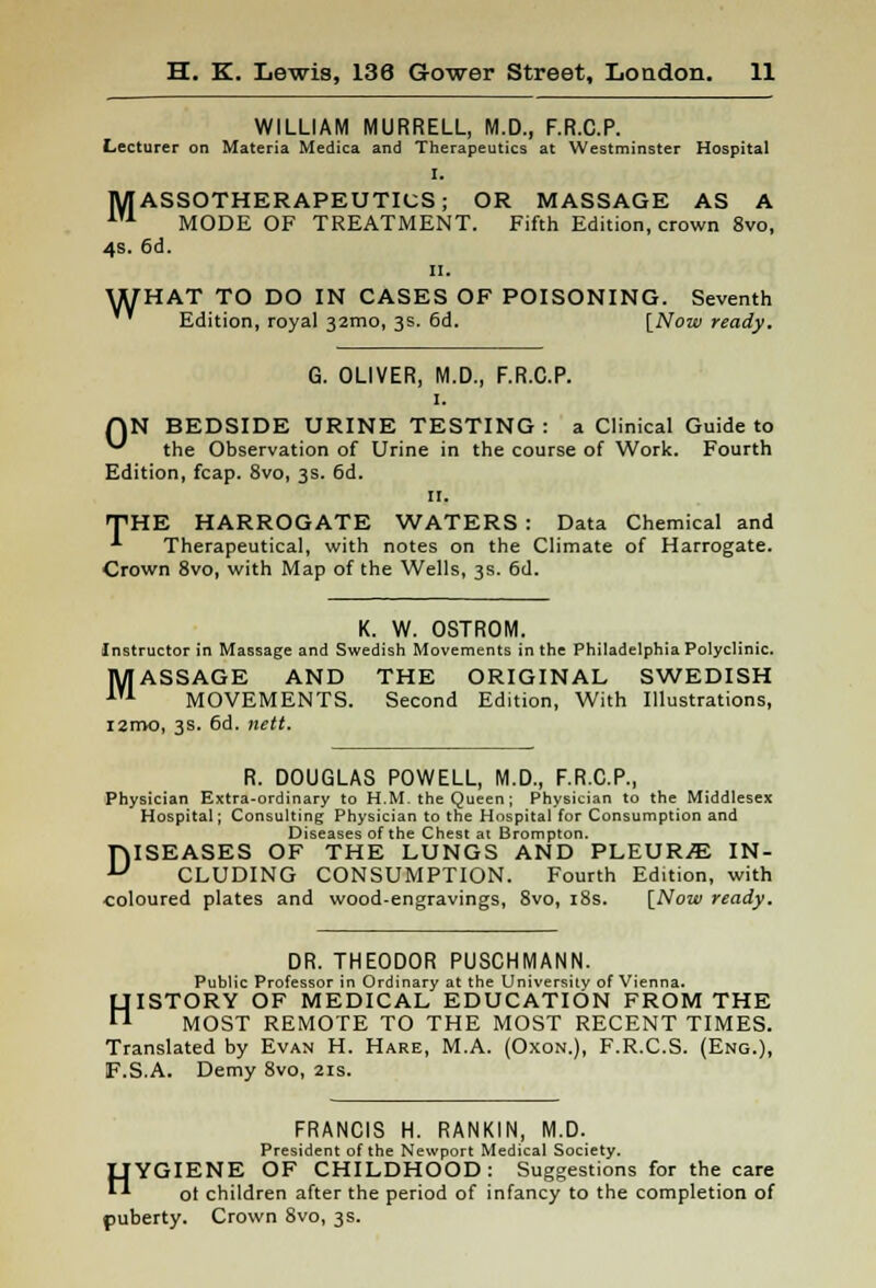 WILLIAM MURRELL, M.D., F.R.C.P. Lecturer on Materia Medica and Therapeutics at Westminster Hospital MASSOTHERAPEUTICS; OR MASSAGE AS A 1U MODE OF TREATMENT. Fifth Edition, crown 8vo, 4s. 6d. II. THAT TO DO IN CASES OF POISONING. Seventh Edition, royal 32mo, 3s. 6d. [Now ready. w G. OLIVER, M.D., F.R.C.P. 1. QN BEDSIDE URINE TESTING: a Clinical Guide to ^ the Observation of Urine in the course of Work. Fourth Edition, fcap. 8vo, 3s. 6d. n. THE HARROGATE WATERS : Data Chemical and •*■ Therapeutical, with notes on the Climate of Harrogate. Crown 8vo, with Map of the Wells, 3s. 6d. K. W. OSTROM. Instructor in Massage and Swedish Movements in the Philadelphia Polyclinic. MASSAGE AND THE ORIGINAL SWEDISH 1T1 MOVEMENTS. Second Edition, With Illustrations, i2mo, 3s. 6d. nett. R. DOUGLAS POWELL, M.D., F.R.C.P., Physician Extra-ordinary to H.M. the Queen ; Physician to the Middlesex Hospital; Consulting Physician to the Hospital for Consumption and Diseases of the Chest at Brompton. DISEASES OF THE LUNGS AND PLEURA IN- CLUDING CONSUMPTION. Fourth Edition, with coloured plates and wood-engravings, 8vo, 18s. [Now ready. DR. THEODOR PUSCHMANN. Public Professor in Ordinary at the University of Vienna. HISTORY OF MEDICAL EDUCATION FROM THE MOST REMOTE TO THE MOST RECENT TIMES. Translated by Evan H. Hare, M.A. (Oxon.), F.R.C.S. (Eng.), F.S.A. Demy 8vo, 21s. FRANCIS H. RANKIN, M.D. President of the Newport Medical Society. OYGIENE OF CHILDHOOD: Suggestions for the care  ot children after the period of infancy to the completion of puberty. Crown 8vo, 3 s.