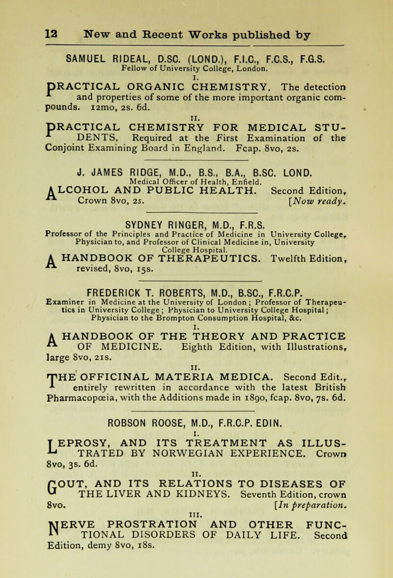 SAMUEL RIDEAL, D.SC. (LOND.), F.I.C., F.C.S., F.G.S. Fellow of University College, London. I. DRACTICAL ORGANIC CHEMISTRY. The detection ' and properties of some of the more important organic com- pounds. i2mo, 2S. 6d. II. DRACTICAL CHEMISTRY FOR MEDICAL STU- DENTS, Required at the First Examination of the Conjoint Examining Board in England. Fcap. 8vo, 2s. J. JAMES RIDGE, M.D., B.S., B.A., B.SC. LOND. Medical Officer of Health, Enfield. ALCOHOL AND PUBLIC HEALTH. Second Edition,  Crown 8vo, is. [Now ready. SYDNEY RINGER, M.D., F.R.S. Professor of the Principles and Practice of Medicine in University College, Physician to, and Professor of Clinical Medicine in, University College Hospital. A HANDBOOK OF THERAPEUTICS. Twelfth Edition,  revised, 8vo, 15s. FREDERICK T. ROBERTS, M.D., B.SC, F.R.C.P. Examiner in Medicine at the University of London ; Professor of Therapeu- tics in University College ; Physician to University College Hospital; Physician to the Brompton Consumption Hospital, &c. I. A HANDBOOK OF THE THEORY AND PRACTICE A OF MEDICINE. Eighth Edition, with Illustrations, large 8vo, 21s. 11. THE OFFICINAL MATERIA MEDICA. Second Edit., •*■ entirely rewritten in accordance with the latest British Pharmacopoeia, with the Additions made in 1890, fcap. 8vo, 7s. 6d. ROBSON ROOSE, M.D., F.R.C.P. EDIN. 1. LEPROSY, AND ITS TREATMENT AS ILLUS- TRATED BY NORWEGIAN EXPERIENCE. Crown 8vo, 3s. 6d. 11. GOUT, AND ITS RELATIONS TO DISEASES OF THE LIVER AND KIDNEYS. Seventh Edition, crown 8vo. [In preparation. III. NERVE PROSTRATION AND OTHER FUNC- TIONAL DISORDERS OF DAILY LIFE. Second Edition, demy 8vo, 18s.