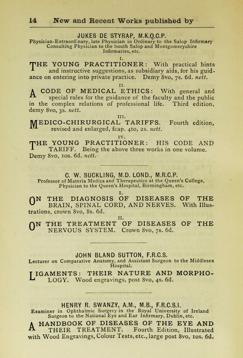 JUKES DE STYRAP, M.K.Q.C.P. Physician-Extraordinary, late Physician in Ordinary to the Salop Infirmary Consulting Physician to the bouth Salop and Montgomeryshire Infirmaries, etc. I. THE YOUNG PRACTITIONER: With practical hints A and instructive suggestions, as subsidiary aids, for his guid- ance on entering into private practice. Demy 8vo, 7s. 6d. nett. 11. A CODE OF MEDICAL ETHICS: With general and  special rules for the guidance of the faculty and the public in the complex relations of professional life. Third edition, demy 8vo, 3s. nett. in. MEDICO-CHIRURGICAL TARIFFS. Fourth edition, A'A revised and enlarged, fcap. 4to, 2s. nett. IV. T^HE YOUNG PRACTITIONER: HIS CODE AND *■ TARIFF. Being the above three works in one volume. Demy 8vo, 10s. 6d. nett. C. W. SUCKLING, M.D. LOND., M.R.C.P. Professor of Materia Medicaand Therapeutics at the Queen's College, Physician to the Queen's Hospital, Birmingham, etc. I. ON THE DIAGNOSIS OF DISEASES OF THE BRAIN, SPINAL CORD, AND NERVES. With Illus- trations, crown 8vo, 8s. 6d. 11. ON THE TREATMENT OF DISEASES OF THE NERVOUS SYSTEM. Crown 8vo, 7s. 6d. JOHN BLAND SUTTON, F.R.C.S. Lecturer on Comparative Anatomy, and Assistant Surgeon to the Middlesex Hospital. TIGAMENTS: THEIR NATURE AND MORPHO- '-' LOGY. Wood engravings, post 8vo, 4s. 6d. HENRY R. SWANZY, A.M., M.B., F.R.C.S.I. Examiner in Ophthalmic Surgery in the Royal University of Ireland Surgeon to the National Eye and Ear Infirmary, Dublin, etc. A HANDBOOK OF DISEASES OF THE EYE AND THEIR TREATMENT. Fourth Edition, Illustrated with Wood Engravings, Colour Tests, etc., large post 8vo, 10s. 6d.
