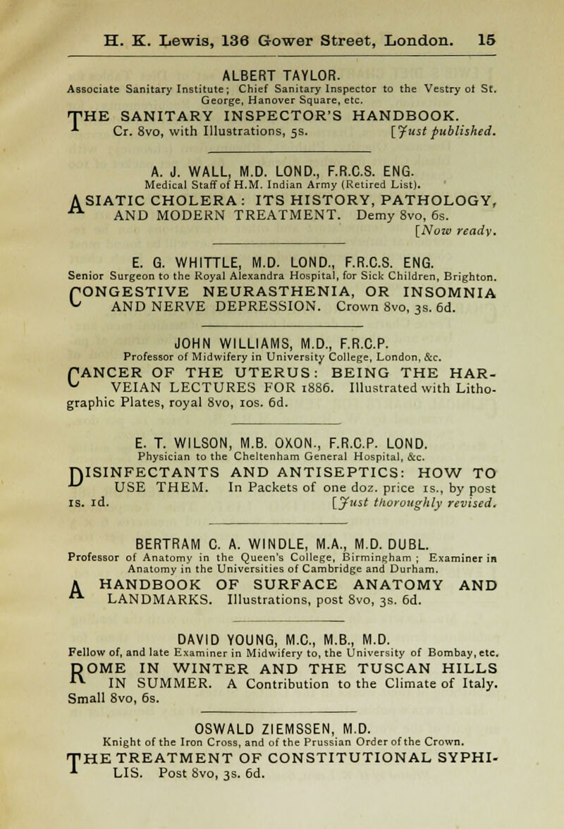 ALBERT TAYLOR. Associate Sanitary Institute; Chief Sanitary Inspector to the Vestry ot St. George, Hanover Square, etc. THE SANITARY INSPECTOR'S HANDBOOK. •*• Cr. 8vo, with Illustrations, 5s. [fust published. A. J. WALL, M.D. LOND., F.R.C.S. ENG. Medical Staff of H.M. Indian Army (Retired List). A SIATIC CHOLERA : ITS HISTORY, PATHOLOGY, ■■ AND MODERN TREATMENT. Demy 8vo, 6s. [Now ready. E. G. WHITTLE, M.D. LOND., F.R.C.S. ENG. Senior Surgeon to the Royal Alexandra Hospital, for Sick Children, Brighton. PONGESTIVE NEURASTHENIA, OR INSOMNIA ^ AND NERVE DEPRESSION. Crown 8vo, 3s. 6d. JOHN WILLIAMS, M.D., F.R.C.P. Professor of Midwifery in University College, London, &c. PANCER OF THE UTERUS: BEING THE HAR- ^ VEIAN LECTURES FOR 1886. Illustrated with Litho- graphic Plates, royal 8vo, 10s. 6d. E. T. WILSON, M.B. OXON., F.R.C.P. LOND. Physician to the Cheltenham General Hospital, &c. DISINFECTANTS AND ANTISEPTICS: HOW TO ** USE THEM. In Packets of one doz. price is., by post is. id. [.fust thoroughly revised. BERTRAM C. A. WINDLE, M.A., M.D. DUBL. Professor of Anatomy in the Queen's College, Birmingham ; Examiner in Anatomy in the Universities of Cambridge and Durham. A HANDBOOK OF SURFACE ANATOMY AND  LANDMARKS. Illustrations, post 8vo, 3s. 6d. DAVID YOUNG, M.C., M.B., M.D. Fellow of, and late Examiner in Midwifery to, the University of Bombay, etc. ROME IN WINTER AND THE TUSCAN HILLS IN SUMMER. A Contribution to the Climate of Italy. Small 8vo, 6s. OSWALD ZIEMSSEN, M.D. Knight of the Iron Cross, and of the Prussian Order of the Crown. 'HE TREATMENT OF CONSTITUTIONAL SYPHI- LIS. Post 8vo, 3s. 6d.