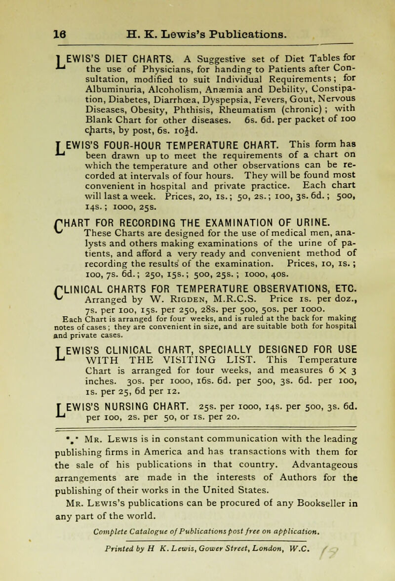 1 EWIS'S DIET CHARTS. A Suggestive set of Diet Tables for ^ the use of Physicians, for handing to Patients after Con- sultation, modified to suit Individual Requirements; for Albuminuria, Alcoholism, Anaemia and Debility, Constipa- tion, Diabetes, Diarrhoea, Dyspepsia, Fevers, Gout, Nervous Diseases, Obesity, Phthisis, Rheumatism (chronic); with Blank Chart for other diseases. 6s. 6d. per packet of ioo charts, by post, 6s. rojd. T EWIS'S FOUR-HOUR TEMPERATURE CHART. This form has ■*-' been drawn up to meet the requirements of a chart on which the temperature and other observations can be re- corded at intervals of four hours. They will be found most convenient in hospital and private practice. Each chart will last a week. Prices, 20, is.; 50, 2s.; 100, 3s. 6d.; 500, 14s.; 1000, 25s. PHART FOR RECORDING THE EXAMINATION OF URINE. ** These Charts are designed for the use of medical men, ana- lysts and others making examinations of the urine of pa- tients, and afford a very ready and convenient method of recording the results' of the examination. Prices, io, is.; 100, 7s. 6d.; 250, 15s.; 500, 25s.; 1000, 40s. PLINICAL CHARTS FOR TEMPERATURE OBSERVATIONS, ETC. ~ Arranged by W. Rigden, M.R.C.S. Price is. per doz., 7s. per 100, 15s. per 250, 28s. per 500, 50s. per 1000. Each Chart is arranged for four weeks, and is ruled at the back for making notes of cases ; they are convenient in size, and are suitable both for hospital and private cases. T EWIS'S CLINICAL CHART, SPECIALLY DESIGNED FOR USE •L' WITH THE VISITING LIST. This Temperature Chart is arranged for tour weeks, and measures 6x3 inches. 30s. per 1000, 16s. 6d. per 500, 3s. 6d. per 100, is. per 25, 6d per 12. f EWIS'S NURSING CHART. 25s. per 1000, 14s. per 500, 3s. 6d. *, Mr. Lewis is in constant communication with the leading publishing firms in America and has transactions with them for the sale of his publications in that country. Advantageous arrangements are made in the interests of Authors for the publishing of their works in the United States. Mr. Lewis's publications can be procured of any Bookseller in any part of the world. Complete Catalogue of Publications post free on application. Printed by H K. Lewis, Gowcr Street, London, W.C.