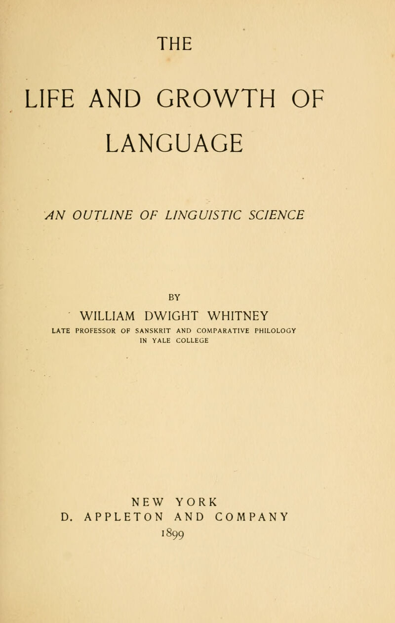 THE LIFE AND GROWTH OF LANGUAGE AN OUTLINE OF LINGUISTIC SCIENCE BY WILLIAM DWIGHT WHITNEY LATE PROFESSOR OF SANSKRIT AND COMPARATIVE PHILOLOGY IN YALE COLLEGE NEW YORK D. APPLETON AND COMPANY 1899