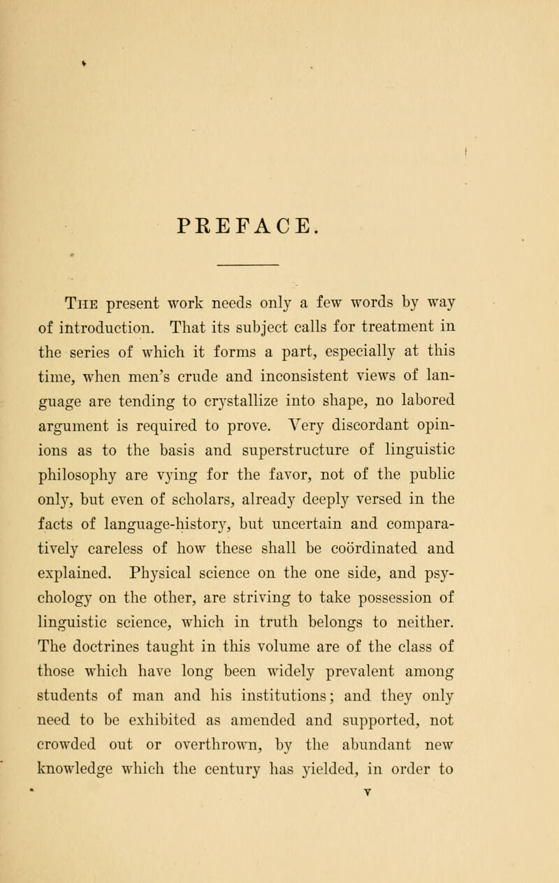 PREFACE The present work needs only a few words by way of introduction. That its subject calls for treatment in the series of which it forms a part, especially at this time, when men's crude and inconsistent views of lan- guage are tending to crystallize into shape, no labored argument is required to prove. Yery discordant opin- ions as to the basis and superstructure of linguistic philosophy are vying for the favor, not of the public only, but even of scholars, already deeply versed in the facts of language-history, but uncertain and compara- tively careless of how these shall be coordinated and explained. Physical science on the one side, and psy- chology on the other, are striving to take possession of linguistic science, which in truth belongs to neither. The doctrines taught in this volume are of the class of those which have long been widely prevalent among students of man and his institutions; and they only need to be exhibited as amended and supported, not crowded out or overthrown, by the abundant new knowledge which the century has yielded, in order to