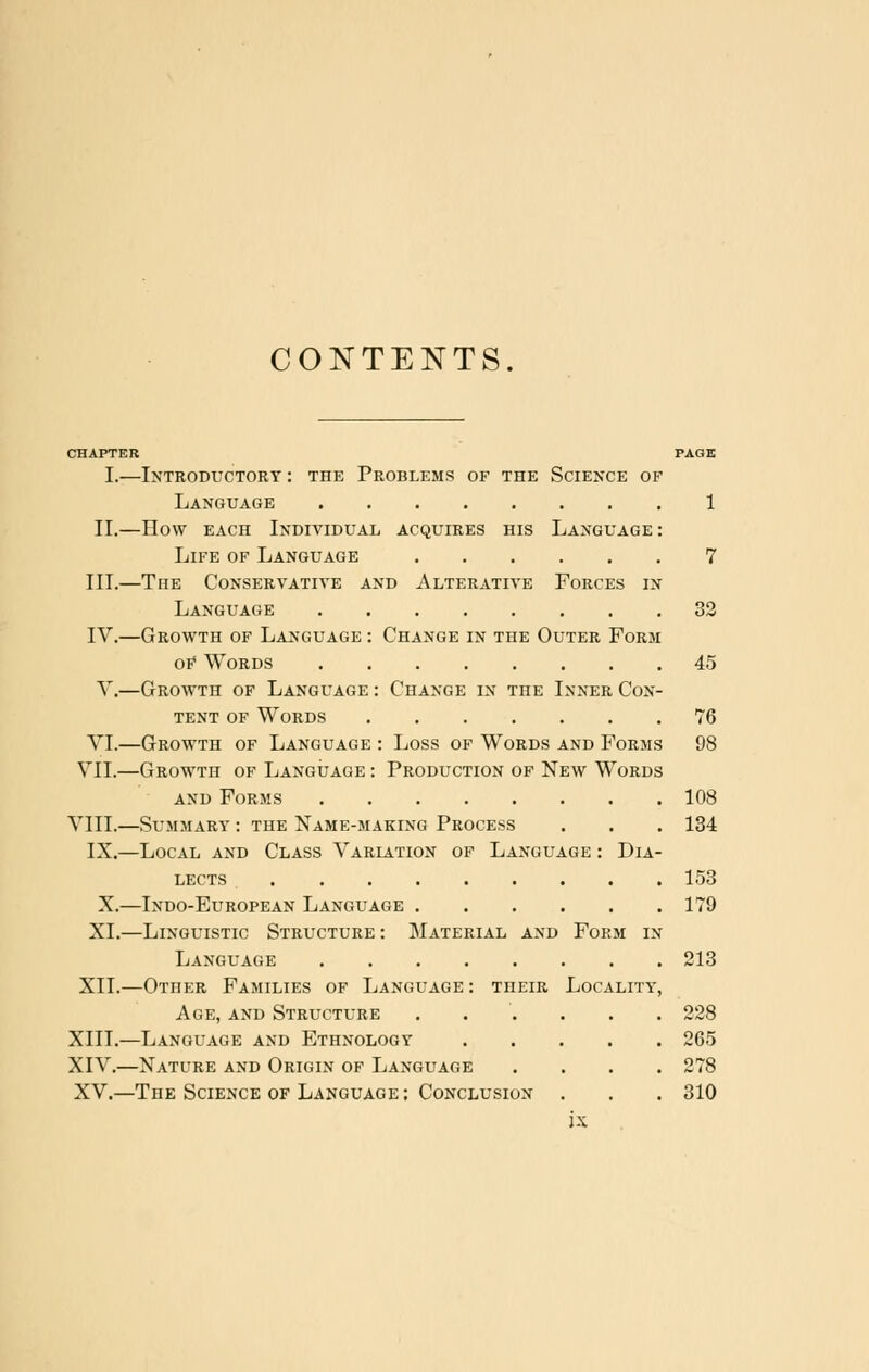 CONTENTS. CHAPTER PAGE I.—Introductory : the Problems of the Science of Language 1 II.—How each Individual acquires his Language : Life of Language 7 III.—The Conservative and Alterative Forces in Language 33 IV.—Growth of Language : Change in the Outer Form oE Words 45 V.—Growth of Language : Change in the Inner Con- tent of Words 76 VI.—Growth of Language : Loss of Words and Forms 98 VII.—Growth of Language : Production of New Words and Forms 108 VIII.—Summary : the Name-making Process . . . 134 IX.—Local and Class Variation of Language : Dia- lects 153 X.—Indo-European Language 179 XL—Linguistic Structure : Material and Form in Language 213 XII.—Other Families of Language : their Locality, Age, and Structure ...... 228 XIII.—Language and Ethnology 265 XIV.—Nature and Origin of Language .... 278 XV.—The Science of Language : Conclusion . . . 310