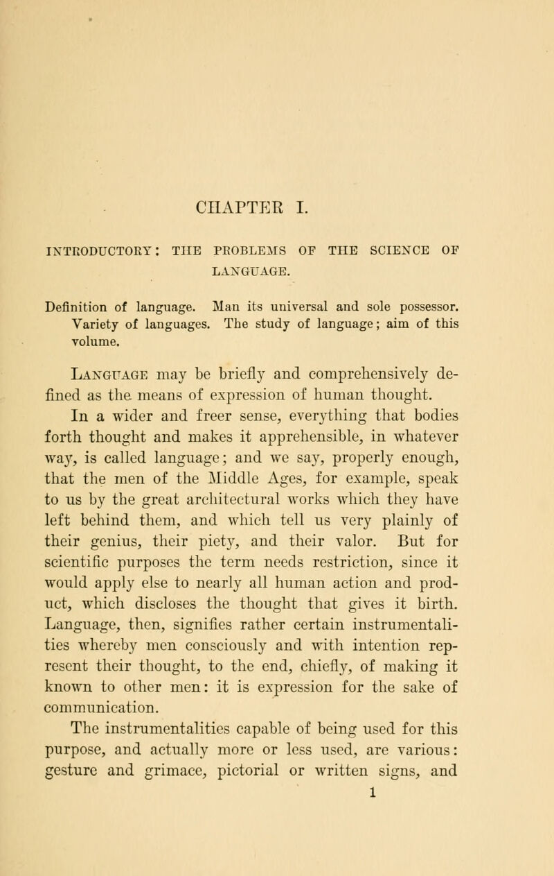 introductory: the problems of the science of language. Definition of language. Man its universal and sole possessor. Variety of languages. The study of language; aim of this volume. Language may be briefly and comprehensively de- fined as the means of expression of human thought. In a wider and freer sense, everything that bodies forth thought and makes it apprehensible, in whatever way, is called language; and we say, properly enough, that the men of the Middle Ages, for example, speak to us by the great architectural works which they have left behind them, and which tell us very plainly of their genius, their piety, and their valor. But for scientific purposes the term needs restriction, since it would apply else to nearly all human action and prod- uct, which discloses the thought that gives it birth. Language, then, signifies rather certain instrumentali- ties whereby men consciously and with intention rep- resent their thought, to the end, chiefly, of making it known to other men: it is expression for the sake of communication. The instrumentalities capable of being used for this purpose, and actually more or less used, are various: gesture and grimace, pictorial or written signs, and 1