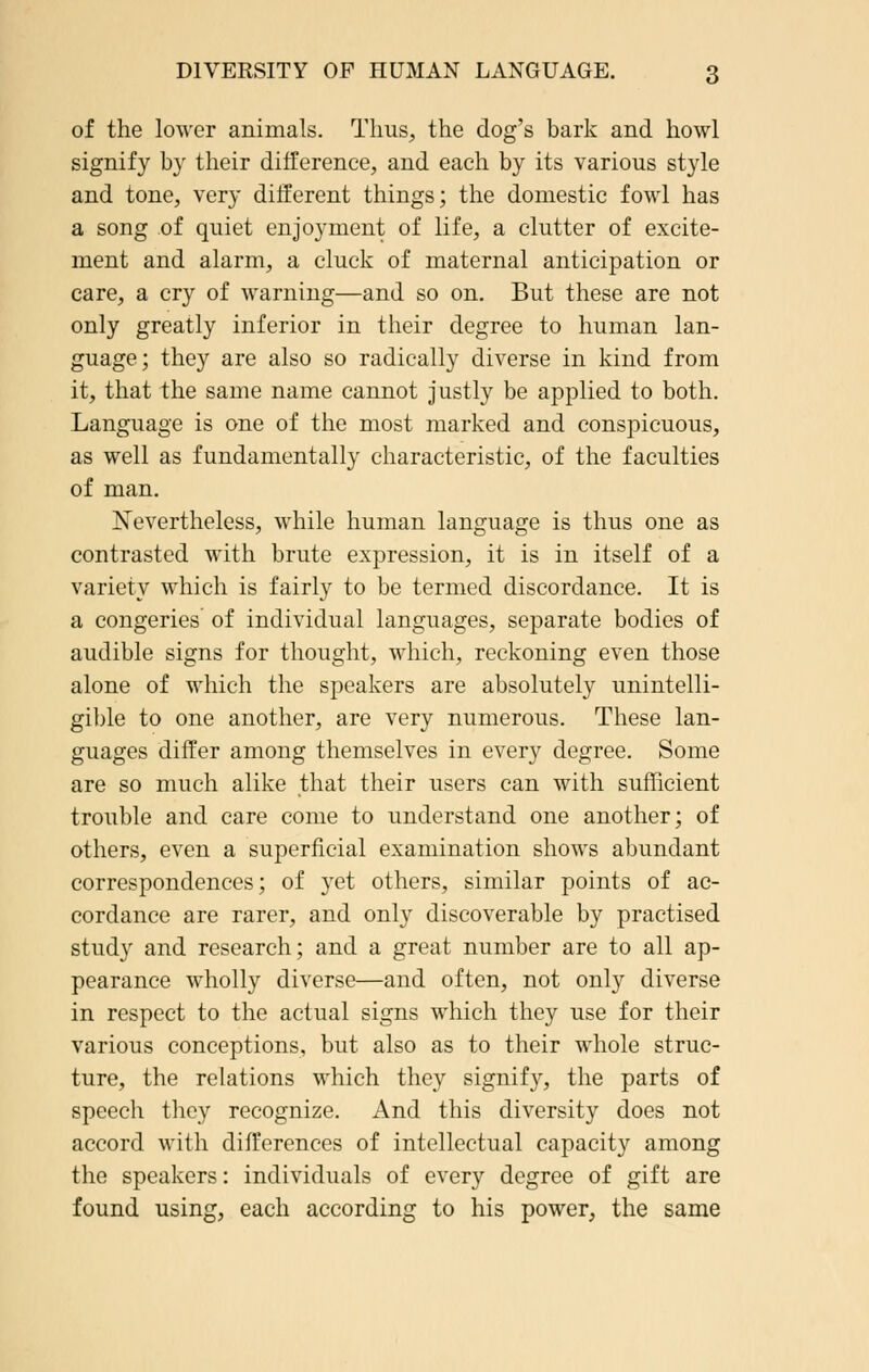 of the lower animals. Tims, the dog's bark and howl signify by their difference, and each by its various style and tone, very different things; the domestic fowl has a song of quiet enjoyment of life, a clutter of excite- ment and alarm, a cluck of maternal anticipation or care, a cry of warning—and so on. But these are not only greatly inferior in their degree to human lan- guage; they are also so radically diverse in kind from it, that the same name cannot justly be applied to both. Language is one of the most marked and conspicuous, as well as fundamentally characteristic, of the faculties of man. Nevertheless, while human language is thus one as contrasted with brute expression, it is in itself of a variety which is fairly to be termed discordance. It is a congeries of individual languages, separate bodies of audible signs for thought, which, reckoning even those alone of which the speakers are absolutely unintelli- gible to one another, are very numerous. These lan- guages differ among themselves in every degree. Some are so much alike that their users can with sufficient trouble and care come to understand one another; of others, even a superficial examination shows abundant correspondences; of yet others, similar points of ac- cordance are rarer, and only discoverable by practised study and research; and a great number are to all ap- pearance wholly diverse—and often, not only diverse in respect to the actual signs which they use for their various conceptions, but also as to their whole struc- ture, the relations which they signify, the parts of speech they recognize. And this diversity does not accord with differences of intellectual capacity among the speakers: individuals of every degree of gift are found using, each according to his power, the same