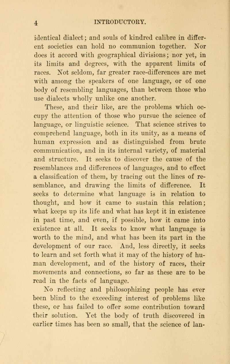 identical dialect; and souls of kindred calibre in differ- ent societies can hold no communion together. Nor does it accord with geographical divisions; nor yet, in its limits and degrees, with the apparent limits of races. Not seldom, far greater race-differences are met with among the speakers of one language, or of one body of resembling languages, than between those who use dialects wholly unlike one another. These, and their like, are the problems which oc- cupy the attention of those who pursue the science of language, or linguistic science. That science strives to comprehend language, both in its unity, as a means of human expression and as distinguished from brute communication, and in its internal variety, of material and structure. It seeks to discover the cause of the resemblances and differences of languages, and to effect a classification of them, by tracing out the lines of re- semblance, and drawing the limits of difference. It seeks to determine what language is in relation to thought, and how it came to sustain this relation; what keeps up its life and what has kept it in existence in past time, and even, if possible, how it came into existence at all. It seeks to know what language is worth to the mind, and what has been its part in the development of our race. And, less directly, it seeks to learn and set forth what it may of the history of hu- man development, and of the history of races, their movements and connections, so far as these are to be read in the facts of language. No reflecting and philosophizing people has ever been blind to the exceeding interest of problems like these, or has failed to offer some contribution toward their solution. Yet the body of truth discovered in earlier times has been so small, that the science of Ian-