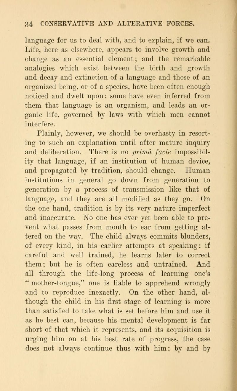 language for us to deal with, and to explain, if we can. Life, here as elsewhere, appears to involve growth and change as an essential element; and the remarkable analogies which exist between the birth and growth and decay and extinction of a language and those of an organized being, or of a species, have been often enough noticed and dwelt upon: some have even inferred from them that language is an organism, and leads an or- ganic life, governed by laws with which men cannot interfere. Plainly, however, we should be overhasty in resort- ing to such an explanation until after mature inquiry and deliberation. There is no prima facie impossibil- ity that language, if an institution of human device, and propagated by tradition, should change. Human institutions in general go down from generation to generation by a process of transmission like that of language, and they are all modified as they go. On the one hand, tradition is by its very nature imperfect and inaccurate. JSTo one has ever yet been able to pre- vent what passes from mouth to ear from getting al- tered on the way. The child always commits blunders, of every kind, in his earlier attempts at speaking: if careful and well trained, he learns later to correct them; but he is often careless and untrained. And all through the life-long process of learning one's  mother-tongue, one is liable to apprehend wrongly and to reproduce inexactly. On the other hand, al- though the child in his first stage of learning is more than satisfied to take what is set before him and use it as he best can, because his mental development is far short of that which it represents, and its acquisition is urging him on at his best rate of progress, the case does not always continue thus with him: by and by