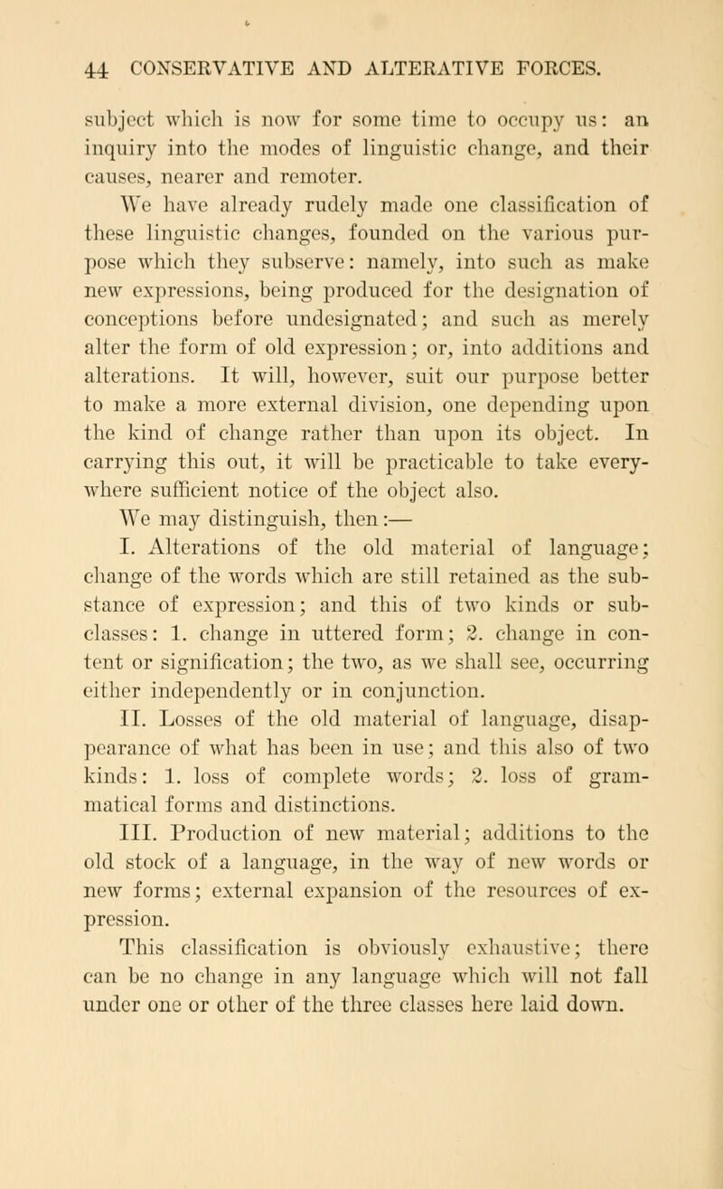 subject which is now for some time to occupy ns: an inquiry into the modes of linguistic change, and their causes, nearer and remoter. AW' have already rudely made one classification of these linguistic changes, founded on the various pur- pose which they subserve: namely, into such as make new expressions, being produced for the designation of conceptions before undesignated; and such as merely alter the form of old expression; or, into additions and alterations. It will, however, suit our purpose better to make a more external division, one depending upon the kind of change rather than upon its object. In carrying this out, it will be practicable to take every- where sufficient notice of the object also. We may distinguish, then:— I. Alterations of the old material of language; change of the words which are still retained as the sub- stance of expression; and this of two kinds or sub- classes: 1. change in uttered form; 2. change in con- tent or signification; the two, as we shall see, occurring either independently or in conjunction. II. Losses of the old material of language, disap- pearance of what has been in use; and this also of two kinds: 1. loss of complete words; 2. loss of gram- matical forms and distinctions. III. Production of new material; additions to the old stock of a language, in the way of new words or new forms; external expansion of the resources of ex- pression. This classification is obviously exhaustive; there can be no change in any language which will not fall under one or other of the three classes here laid down.