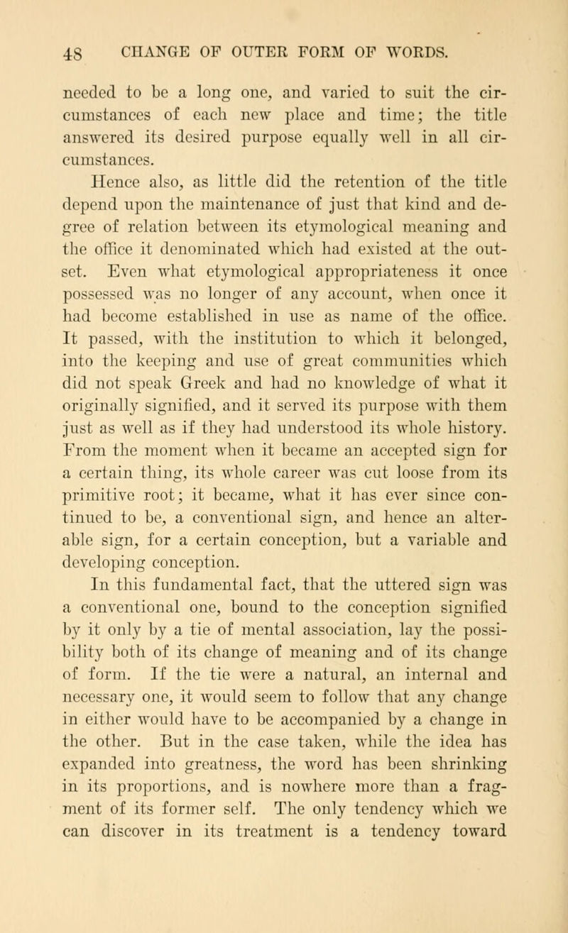 needed to be a long one, and varied to suit the cir- cumstances of each new place and time; the title answered its desired purpose equally well in all cir- cumstances. Hence also, as little did the retention of the title depend upon the maintenance of just that kind and de- gree of relation between its etymological meaning and the office it denominated which had existed at the out- set. Even what etymological appropriateness it once possessed was no longer of any account, when once it had become established in use as name of the office. It passed, with the institution to which it belonged, into the keeping and use of great communities which did not speak Greek and had no knoAvledge of what it originally signified, and it served its purpose with them just as well as if they had understood its whole history. From the moment when it became an accepted sign for a certain thing, its whole career was cut loose from its primitive root; it became, what it has ever since con- tinued to be, a conventional sign, and hence an alter- able sign, for a certain conception, but a variable and developing conception. In this fundamental fact, that the uttered sign was a conventional one, bound to the conception signified by it only by a tie of mental association, lay the possi- bility both of its change of meaning and of its change of form. If the tie were a natural, an internal and necessary one, it would seem to follow that any change in either would have to be accompanied by a change in the other. But in the case taken, while the idea has expanded into greatness, the word has been shrinking in its proportions, and is nowhere more than a frag- ment of its former self. The only tendency which we can discover in its treatment is a tendency toward