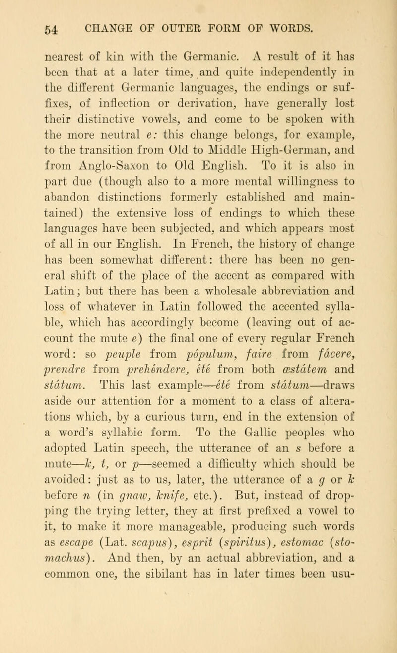 nearest of kin with the Germanic. A result of it has been that at a later time, and quite independently in the different Germanic languages, the endings or suf- fixes, of inflection or derivation, have generally lost their distinctive vowels, and come to be spoken with the more neutral e: this change belongs, for example, to the transition from Old to Middle High-German, and from Anglo-Saxon to Old English. To it is also in part due (though also to a more mental willingness to abandon distinctions formerly established and main- tained) the extensive loss of endings to which these languages have been subjected, and which appears most of all in our English. In French, the history of change has been somewhat different: there has been no gen- eral shift of the place of the accent as compared with Latin; but there has been a wholesale abbreviation and loss of whatever in Latin followed the accented sylla- ble, which has accordingly become (leaving out of ac- count the mute e) the final one of every regular French word: so peuple from populum, faire from fdcere, prendre from prelimdcre, ete from both cestdtem and stdtum. This last example—ete from stdtum—draws aside our attention for a moment to a class of altera- tions which, by a curious turn, end in the extension of a word's syllabic form. To the Gallic peoples who adopted Latin speech, the utterance of an s before a mute—k, t, or p—seemed a difficulty which should be avoided: just as to us, later, the utterance of a g or Jc before n (in gnaw, Tcnife, etc.). But, instead of drop- ping the trying letter, they at first prefixed a vowel to it, to make it more manageable, producing such words as escape (Lat. scapus), esprit (spiritus), estomac (sto- machus). And then, by an actual abbreviation, and a common one, the sibilant has in later times been usu-