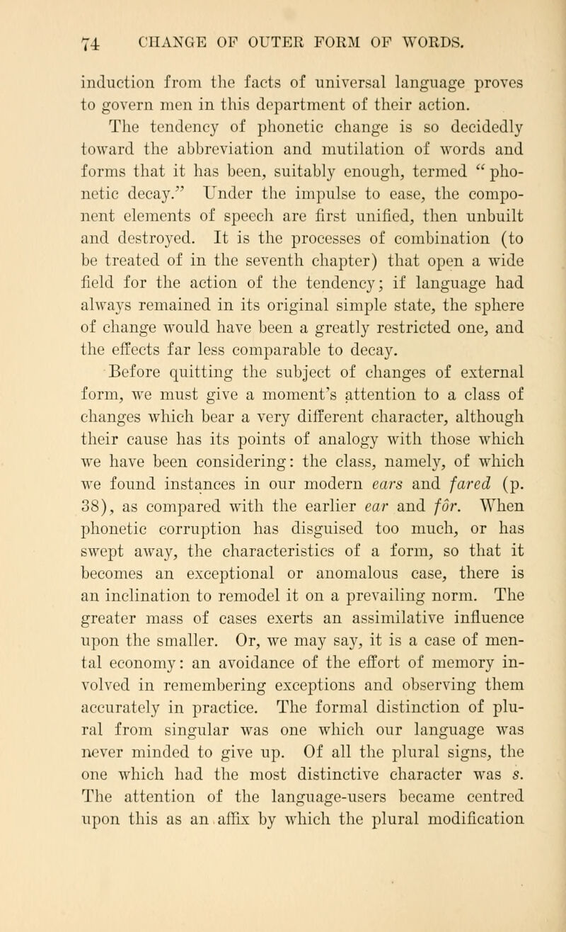induction from the facts of universal language proves to govern men in this department of their action. The tendency of phonetic change is so decidedly toward the ahhrcviation and mutilation of words and forms that it has been, suitably enough, termed  pho- netic decay. Under the impulse to ease, the compo- nent elements of speech are first unified, then unbuilt and destroyed. It is the processes of combination (to be treated of in the seventh chapter) that open a wide field for the action of the tendency; if language had always remained in its original simple state, the sphere of change would have been a greatly restricted one, and the effects far less comparable to decay. Before quitting the subject of changes of external form, we must give a moment's attention to a class of changes which bear a very different character, although their cause has its points of analogy with those which Ave have been considering: the class, namely, of which we found instances in our modern ears and fared (p. 38), as compared with the earlier ear and for. When phonetic corruption has disguised too much, or has swept away, the characteristics of a form, so that it becomes an exceptional or anomalous case, there is an inclination to remodel it on a prevailing norm. The greater mass of cases exerts an assimilative influence upon the smaller. Or, we may say, it is a case of men- tal economy: an avoidance of the effort of memory in- volved in remembering exceptions and observing them accurately in practice. The formal distinction of plu- ral from singular was one which our language was never minded to give up. Of all the plural signs, the one which had the most distinctive character was s. The attention of the language-users became centred upon this as an affix by which the plural modification