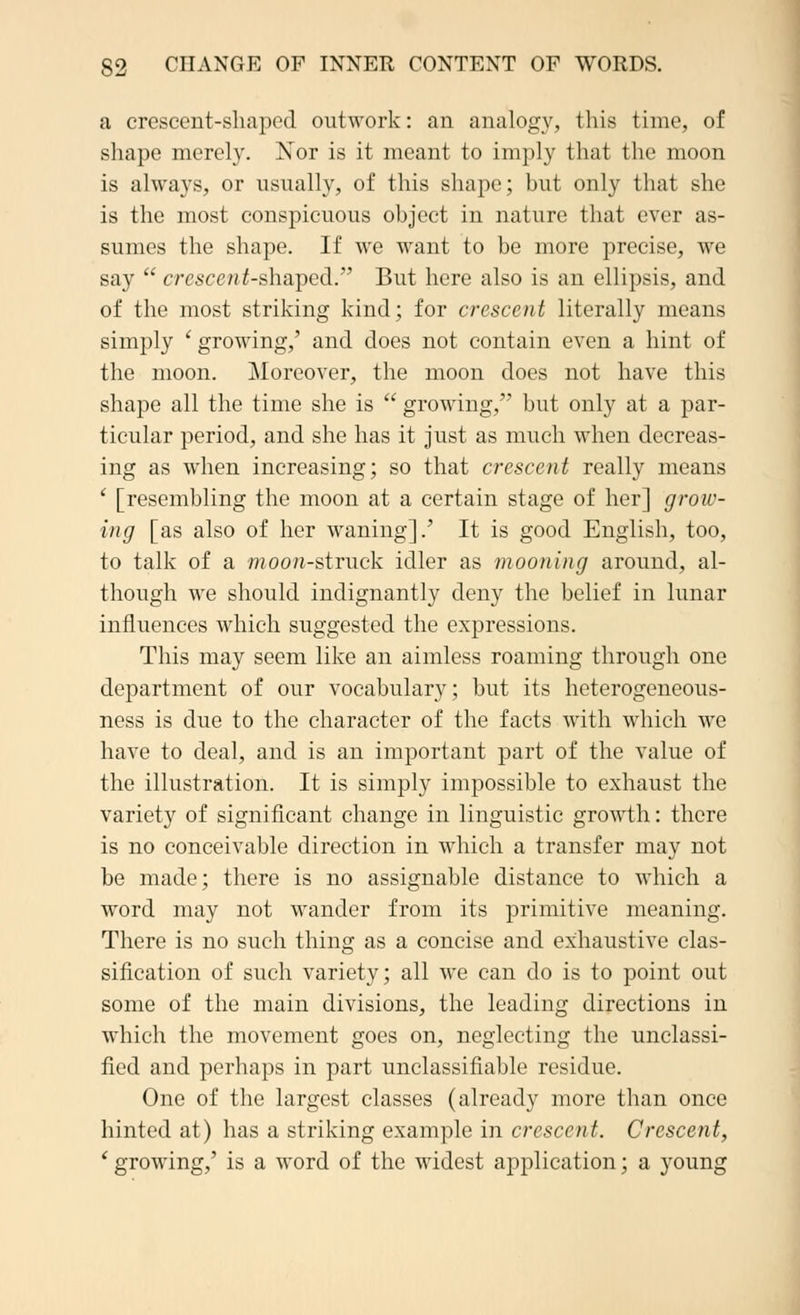 a crescent-shaped outwork: an analogy, this time, of shape merely. Nor is it meant to imply that the moon is always, or usually, of this shape; but only that she is the most conspicuous object in nature that ever as- sumes the shape. If we want to be more precise, we say  crescent-shaped. But here also is an ellipsis, and of the most striking kind; for crescent literally means simply ' growing,' and does not contain even a hint of the moon. Moreover, the moon does not have this shape all the time she is  growing, but only at a par- ticular period, and she has it just as much when decreas- ing as when increasing; so that crescent really means ' [resembling the moon at a certain stage of her] grow- ing [as also of her waning].' It is good English, too, to talk of a moon-struck idler as mooning around, al- though we should indignantly deny the belief in lunar influences which suggested the expressions. This may seem like an aimless roaming through one department of our vocabulary; but its heterogeneous- ness is due to the character of the facts with which we have to deal, and is an important part of the value of the illustration. It is simply impossible to exhaust the variety of significant change in linguistic growth: there is no conceivable direction in which a transfer may not be made; there is no assignable distance to which a word may not wander from its primitive meaning. There is no such thing as a concise and exhaustive clas- sification of such variety; all we can do is to point out some of the main divisions, the leading directions in which the movement goes on, neglecting the unclassi- fied and perhaps in part unclassifiable residue. One of the largest classes (already more than once hinted at) has a striking example in crescent. Crescent, i growing,' is a word of the widest application; a young