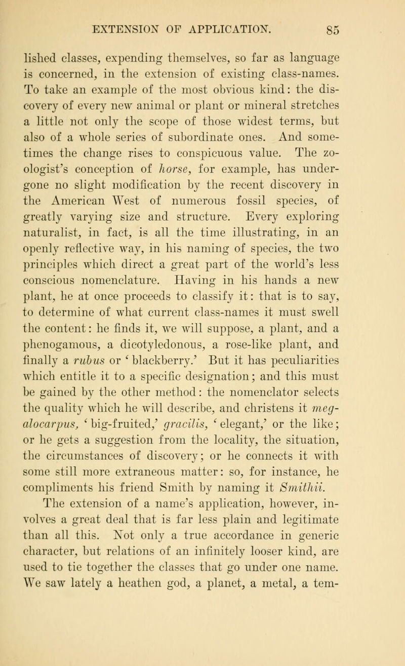 lished classes, expending themselves, so far as language is concerned, in the extension of existing class-names. To take an example of the most obvious kind: the dis- covery of every new animal or plant or mineral stretches a little not only the scope of those widest terms, but also of a whole series of subordinate ones. And some- times the change rises to conspicuous value. The zo- ologist's conception of horse, for example, has under- gone no slight modification by the recent discovery in the American West of numerous fossil species, of greatly varying size and structure. Every exploring naturalist, in fact, is all the time illustrating, in an openly reflective way, in his naming of species, the two principles which direct a great part of the world's less conscious nomenclature. Having in his hands a new plant, he at once proceeds to classify it: that is to say, to determine of what current class-names it must swell the content: he finds it, we will suppose, a plant, and a phenogamous, a dicotyledonous, a rose-like plant, and finally a rub us or ' blackberry.' But it has peculiarities which entitle it to a specific designation; and this must be gained by the other method: the nomenclator selects the quality which he will describe, and christens it meg- alocarpus, 'big-fruited,' gracilis, 'elegant,' or the like; or he gets a suggestion from the locality, the situation, the circumstances of discovery; or he connects it with some still more extraneous matter: so, for instance, he compliments his friend Smith by naming it SmWtii. The extension of a name's application, however, in- volves a great deal that is far less plain and legitimate than all this. Not only a true accordance in generic character, but relations of an infinitely looser kind, are used to tie together the classes that go under one name. We saw lately a heathen god, a planet, a metal, a tern-
