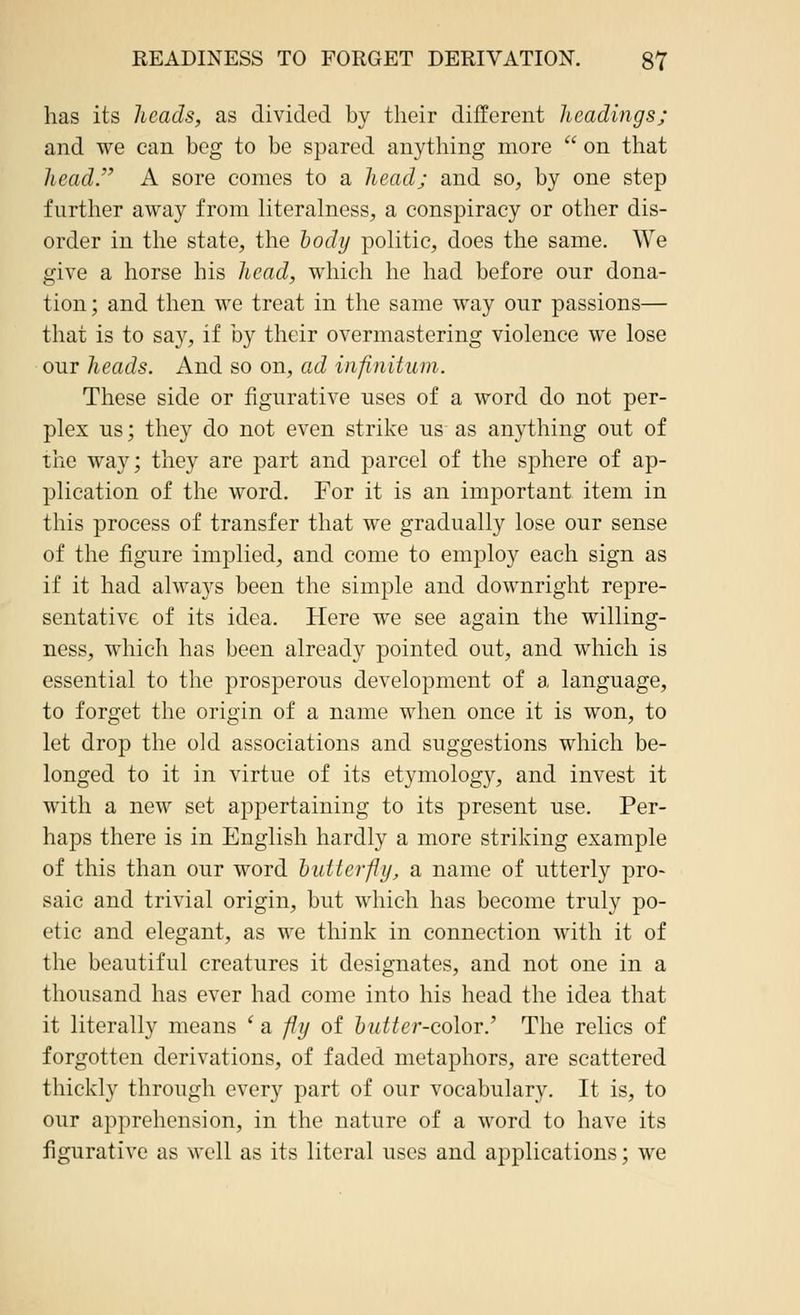 has its heads, as divided by their different headings; and we can beg to be spared anything more  on that head. A sore comes to a head; and so, by one step further away from literalness, a conspiracy or other dis- order in the state, the body politic, does the same. We give a horse his head, which he had before our dona- tion; and then we treat in the same way our passions— that is to say, if by their overmastering violence we lose our heads. And so on, ad infinitum. These side or figurative uses of a word do not per- plex us; they do not even strike us as anything out of the way; they are part and parcel of the sphere of ap- plication of the word. For it is an important item in this process of transfer that we gradually lose our sense of the figure implied, and come to employ each sign as if it had always been the simple and downright repre- sentative of its idea. Here we see again the willing- ness, which has been already pointed out, and which is essential to the prosperous development of a language, to forget the origin of a name when once it is won, to let drop the old associations and suggestions which be- longed to it in virtue of its etymology, and invest it with a new set appertaining to its present use. Per- haps there is in English hardly a more striking example of this than our word butterfly, a name of utterly pro- saic and trivial origin, but which has become truly po- etic and elegant, as we think in connection with it of the beautiful creatures it designates, and not one in a thousand has ever had come into his head the idea that it literally means i a fly of Zm^er-color.' The relics of forgotten derivations, of faded metaphors, are scattered thickly through every part of our vocabulary. It is, to our apprehension, in the nature of a word to have its figurative as well as its literal uses and applications; we