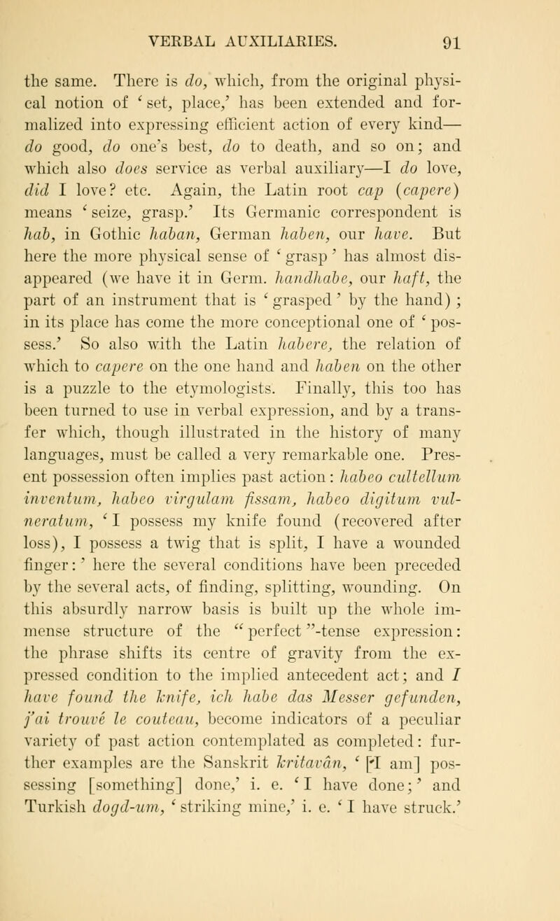 the same. There is do, which, from the original physi- cal notion of ' set, place,' has been extended and for- malized into expressing efficient action of every kind— do good, do one's best, do to death, and so on; and which also does service as verbal auxiliary—I do love, did I love? etc. Again, the Latin root cap {capere) means ' seize, grasp.' Its Germanic correspondent is hab, in Gothic haban, German liaben, our have. But here the more physical sense of ' grasp' has almost dis- appeared (we have it in Germ, liandliabe, our haft, the part of an instrument that is 'grasped' by the hand) ; in its place has come the more conceptional one of ' pos- sess.' So also with the Latin habere, the relation of which to capere on the one hand and liaben on the other is a puzzle to the etymologists. Finally, this too has been turned to use in verbal expression, and by a trans- fer which, though illustrated in the history of many languages, must be called a very remarkable one. Pres- ent possession often implies past action: liabeo cultellum invention, liabeo virgulam fissam, habeo digitum vul- ncratuni, '1 possess my knife found (recovered after loss), I possess a twig that is split, I have a wounded finger:' here the several conditions have been preceded by the several acts, of finding, splitting, wounding. On this absurdly narrow basis is built up the whole im- mense structure of the  perfect -tense expression: the phrase shifts its centre of gravity from the ex- pressed condition to the implied antecedent act; and / have found (he knife, ich liabe das Messer gefunden, j'ai trouve le couteau, become indicators of a peculiar variety of past action contemplated as completed: fur- ther examples arc the Sanskrit hritavan, ' [*I am] pos- sessing [something] done,' i. e. 'I have done;' and Turkish dogd-um, 'striking mine,' i. e. ' I have struck.'