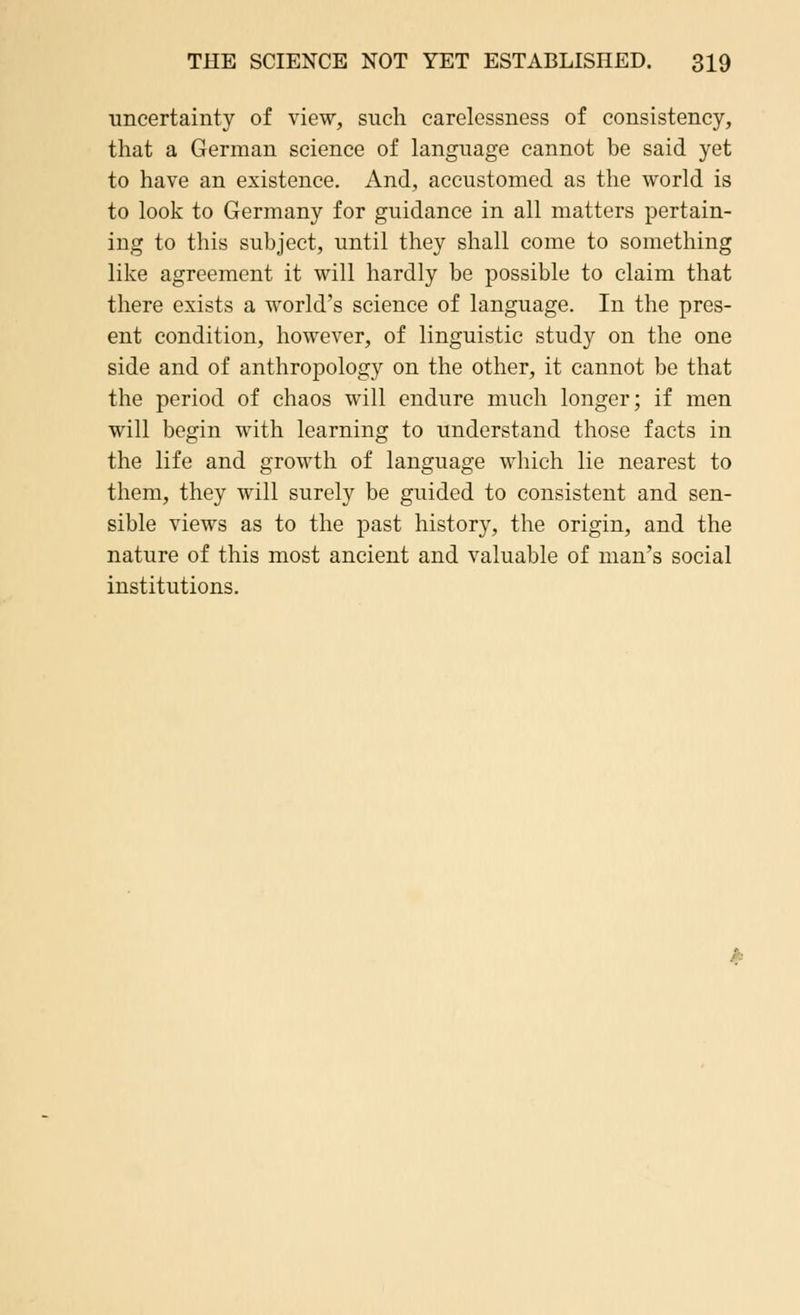 uncertainty of view, such carelessness of consistency, that a German science of language cannot be said yet to have an existence. And, accustomed as the world is to look to Germany for guidance in all matters pertain- ing to this subject, until they shall come to something like agreement it will hardly be possible to claim that there exists a world's science of language. In the pres- ent condition, however, of linguistic study on the one side and of anthropology on the other, it cannot be that the period of chaos will endure much longer; if men will begin with learning to understand those facts in the life and growth of language which lie nearest to them, they will surely be guided to consistent and sen- sible views as to the past history, the origin, and the nature of this most ancient and valuable of man's social institutions.
