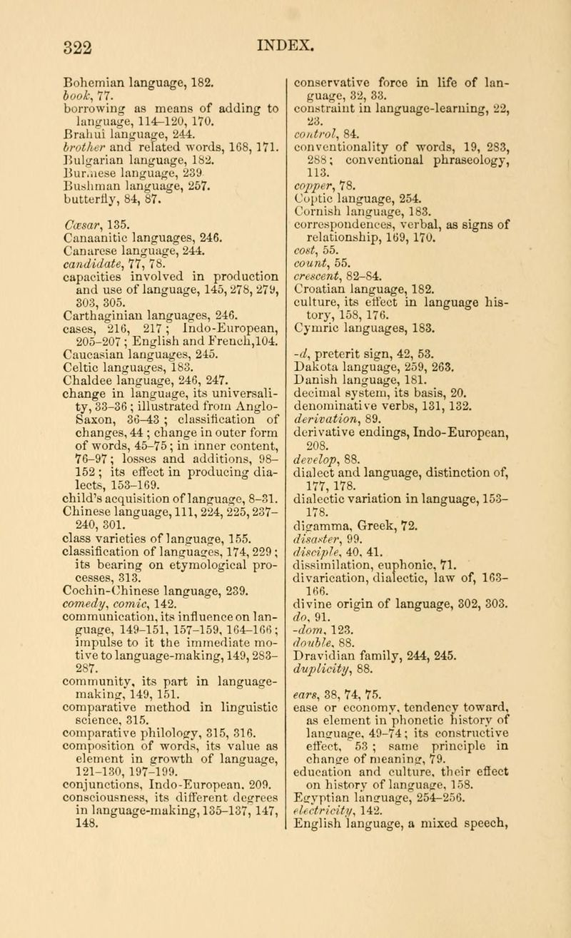 Bohemian language, 182. book, 77. borrowing as means of adding to language, 114-120,170. Brahui language, 244. brother and related words, 168, 171. Bulgarian language, 182. Bur.iiese language, 239 Bushman language, 257. butterfly, 84, 87. Caesar, 135. Canaanitic languages, 246. Canarese language, 244. candidate, 77, 78. capacities involved in production and use of language, 145,278, 279, 303, 305. Carthaginian languages, 246. cases, 216, 217; Indo-European, 205-207; English and French,104. Caucasian languages, 245. Celtic languages, 183. Chaldee language, 246, 247. change in language, its universali- ty, 33-36 ; illustrated from Anglo- Saxon, 36-43 ; classification of changes, 44 ; change in outer form of words, 45-75; in inner content, 76-97; losses and additions, 98- 152 ; its effect in producing dia- lects, 153-169. child's acquisition of language, 8-31. Chinese language, 111, 224, 225,237- 240, 301. class varieties of language, 155. classification of languages, 174,229; its bearing on etymological pro- cesses, 313. Cochin-Chinese language, 239. comedy, comic, 142. communication, its influence on lan- guage, 149-151, 157-159, 164-166; impulse to it the immediate mo- tive to language-making, 149,283- 287. community, its part in language- making, 149, 151. comparative method in linguistic science, 315. comparative philology, 315, 316. composition of words, its value as element in growth of language, 121-130, 197-199. conjunctions, Indo-European. 209. consciousness, its different degrees in language-making, 135-137, 147, 148. conservative force in life of lan- guage, 32, 33. constraint in language-learning, 22, 23. control, 84. conventionality of words, 19, 283, 288; conventional phraseology, 113. copper, 78. Coptic language, 254. Cornish language, 183. correspondences, verbal, as signs of relationship, 169, 170. cost, 55. count, 55. crescent, 82-84. Croatian language, 182. culture, its effect in language his- tory, 158, 176. Cymric languages, 183. -d, preterit sign, 42, 53. Dakota language, 259, 263. Danish language, 181. decimal system, its basis, 20. denominative verbs, 131, 132. derivation, 89. derivative endings, Indo-European, 208. develop, 88. dialect and language, distinction of, 177,178. dialectic variation in language, 153- 178. digamma, Greek, 72. disaster, 99. disciple, 40, 41. dissimilation, euphonic, 71. divarication, dialectic, law of, 163- 166. divine origin of language, 302, 303. do, 91. -dom, 123. double, 88. Dravidian family, 244, 245. duplicity, 88. ears, 38, 74, 75. ease or economy, tendency toward, as element in phonetic history of language. 49-74; its constructive effect, 53 ; same principle in change of meaning, 79- education and culture, their eflect on history of language, 158. Egyptian language, 254-256. . I< ctricity, 142. English language, a mixed speech,