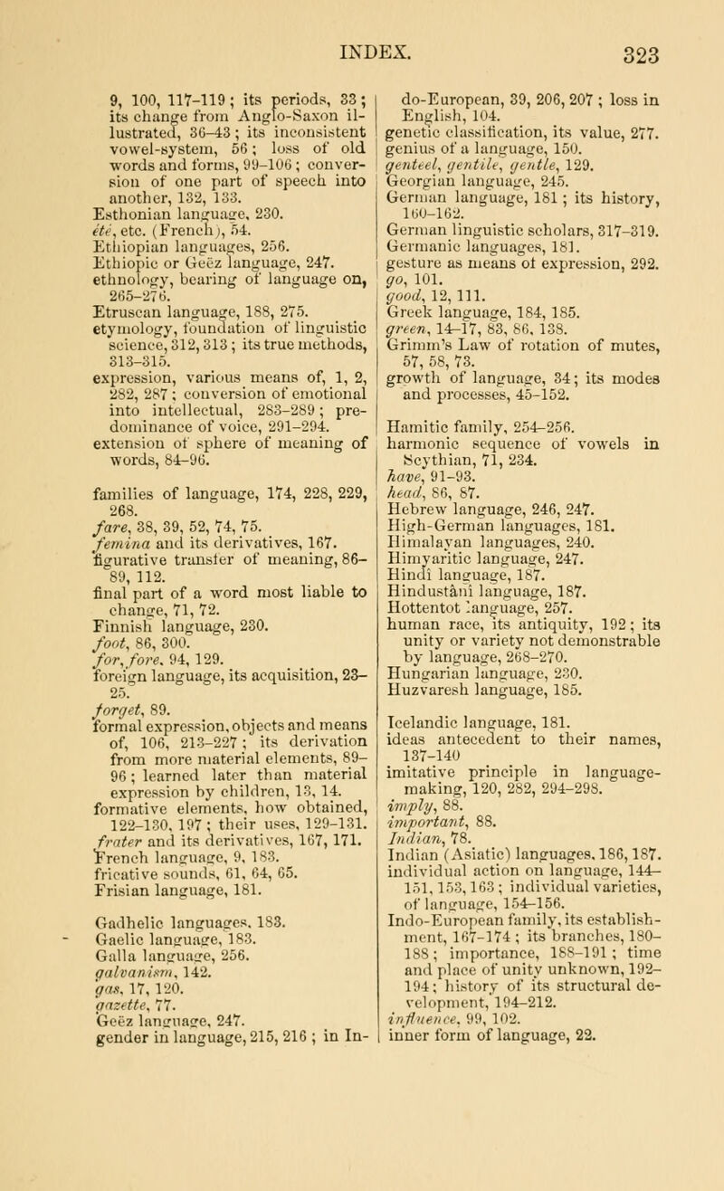9, 100, 117-119 ; its periods, 33; its change from Anglo-Saxon il- lustrated, 30-43; its inconsistent vowel-system, 56; loss of old words and forms, 99-106 ; conver- sion of one part of speech into another, 132, 133. Esthonian language, 230. He, etc. (French;, 54. Ethiopian languages, 256. Ethiopia or Geez language, 247. ethnology, bearing of language on, 265-276. Etruscan language, 188, 275. etymology, foundation of linguistic science, 312,313; its true methods, 313-315. expression, various means of, 1, 2, 282, 287; conversion of emotional into intellectual, 283-289; pre- dominance of voice, 291-294. extension of sphere of meaning of words, 84-96. families of language, 174, 228, 229, 268. fare, 38, 39, 52, 74, 75. fern ina and its derivatives, 167. 'figurative transier of meaning, 86- 89, 112. final part of a word most liable to change, 71, 72. Finnish language, 230. foot, 86, 300. for, fore. 94,129. foreign language, its acquisition, 23- 25! forget, 89. formal expression, objects and means of, 106, 213-227; its derivation from more material elements, 89- 96; learned later than material expression by children, 13, 14. formative elements, how obtained, 122-130, 197 ; their uses, 129-131. frater and its derivatives, 167, 171. French language, 9, 183. fricative Bounds, 61, 64, 65. Frisian language, 181. Gadhelic languages. 183. Gaelic language, 183. Galla language, 256. galvanism, 142. gat, 17, 120. gazette, 77. Geez language, 247. gender in language, 215, 216 ; in In- do-European, 39, 206, 207 ; loss in English, 104. genetic classification, its value, 277. genius of a language, 150. genteel, gentile, gentle, 129. Georgian language, 245. German language, 181 ; its history, 160-162. German linguistic scholars, 317-319. Germanic languages, 181. gesture as means ot expression, 292. go, 101. good, 12, 111. Greek language, 184, 185. green, 14-17, 83, 86, 138. Grimm's Law of rotation of mutes, 57, 58, 73. growth of language, 34; its modes and processes, 45-152. Hamitic family, 254-256. harmonic sequence of vowels in Scythian, 71, 234. have, 91-93. head, 86, 87. Hebrew language, 246, 247. High-German languages, 181. Himalayan languages, 240. Himyaritic language, 247. Hindi language, 187. Hindustani language, 187. Hottentot language, 257. human race, its antiquity, 192; its unity or variety not demonstrable by language, 268-270. Hungarian language, 230. Huzvaresh language, 185. Icelandic language, 181. ideas antecedent to their names, 137-140 imitative principle in language- making, 120, 282, 294-298. imply, 88. important, 88. Indian, 78. Indian (Asiatic) languages, 186,187. individual action on language, 144- 151,153,163; individual varieties, of language, 154-156. Indo-European family, its establish- ment, 167-174 ; its branches, 180- 188; importance, 188-191; time and place of unity unknown, 192- 194; history of its structural de- velopment,'194-212. influence, 99,102. inner form of language, 22.