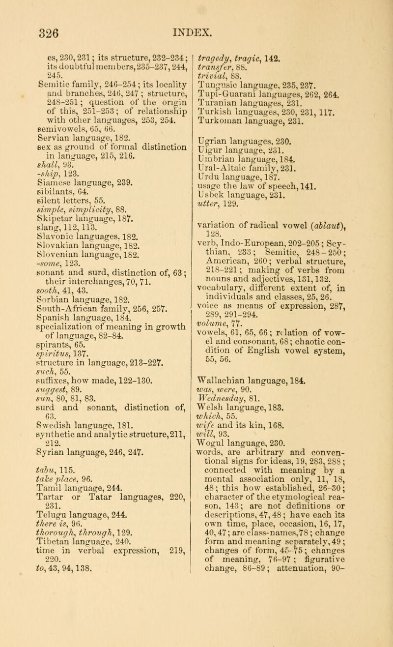 es, 230,231: its structure, 232-234; its doubtful members,235-237,244, 245. Semitic family, 24G-254; its locality and branches, 24(1, 247 ; structure, 248-251; question of the origin of this, 251-253; of relationship with other languages, 253, 254. semivowels, 05, 66. Servian language, 182. sex as ground of formal distinction in language, 215, 216. shall, 93. -ship, 123. Siamese language, 239. sibilants, 64. silent letters, 55. simple, simplicity, 88. Skipetar language, 187. slang, 112,113. Slavonic languages. 182. Slovakian language, 182. Slovenian language, 182. -some, 123. sonant and surd, distinction of, 63; their interchanges, 70, 71. sooth, 41, 43. Serbian language, 182. South-African family, 256, 257. Spanish language, 184. specialization of meaning in growth of language, 82-84. spirants, 65. spiritvs, 137. structure in language, 213-227. such, 55. suffixes, how made, 122-130. suggest, 89. sun, 80, 81, 83. Burd and sonant, distinction of, 63. Swedish language, 181. synthetic and analytic structure,211, 212. Syrian language, 246, 247. tabu, 115. take place, 96. Tamil language, 244. Tartar or Tatar languages, 220, 231. Telugu language, 244. there is, 96. thorough, through, 129. Tibetan language, 240. time in verbal expression, 219, 220. to, 43, 94,138. tragedy, tragic, 142. transfer, 8b. trivial, 88. Tungusio language, 235,237. Tupi-Guarani languages, 262, 264. Turanian languages, 281. Turkish languages, 230, 231, 117. Turkoman language, 231. Ugrian languages. 230. Uigur language, 231. Umbrian language, 184. Ural-Altaic family, 231. Urdu language, 18*7. usage the law of speech, 141. Usbek language, 231. utter, 129. variation of radical vowel (ablaut), 128. verb, Indo-European, 202-205; Scy- thian, 233; Semitic, 248-250; American, 260; verbal structure, 218-221; making of verbs from nouns and adjectives, 131,132. vocabulary, different extent of, in individuals and classes, 25, 26. voice as means of expression, 287, 289, 291-294. volume, 77. vowels, 61, 65, 66; relation of vow- el and consonant, 68; chaotic con- dition of English vowel system, 55, 56. Wallachian language, 184. was, were, 90. Wednesday, 81. Welsh language, 183. which, 55. wife and its kin, 168. w'ill, 93. Wo£ul language, 230. words, are arbitrary and conven- tional signs for ideas, 19, 283, 28S ; connected with meaning by a mental association only, 11, 18, 48; this how established, 26-30; character of the etymological rea- son, 143; are not definitions or descriptions, 47,48; have each its own time, place, occasion, 16, 17, 40,47; arecfass-names,78; change form and meaning separately, 49; changes of form, 45- 75 ; changes of meaning, 76-97; figurative change, 80-89; attenuation, 90-