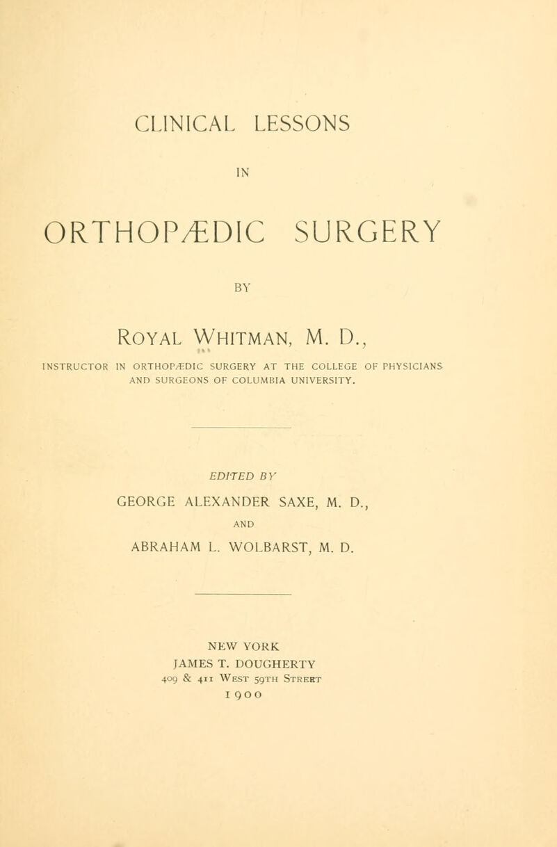 CLINICAL LESSONS IN ORTHOP/EDiC SURGERY BY Royal Whitman, M. D., INSTRUCTOR IN ORTHOPAEDIC SURGERY AT THE COLLEGE OF PHYSICIANS AND SURGEONS OF COLUMBIA UNIVERSITY. EDITED BY GEORGE ALEXANDER SAXE, M. D. AND ABRAHAM L. WOLBARST, M. D. NEW YORK JAMES T. DOUGHERTY 409 & 411 West 59TH Street 1900
