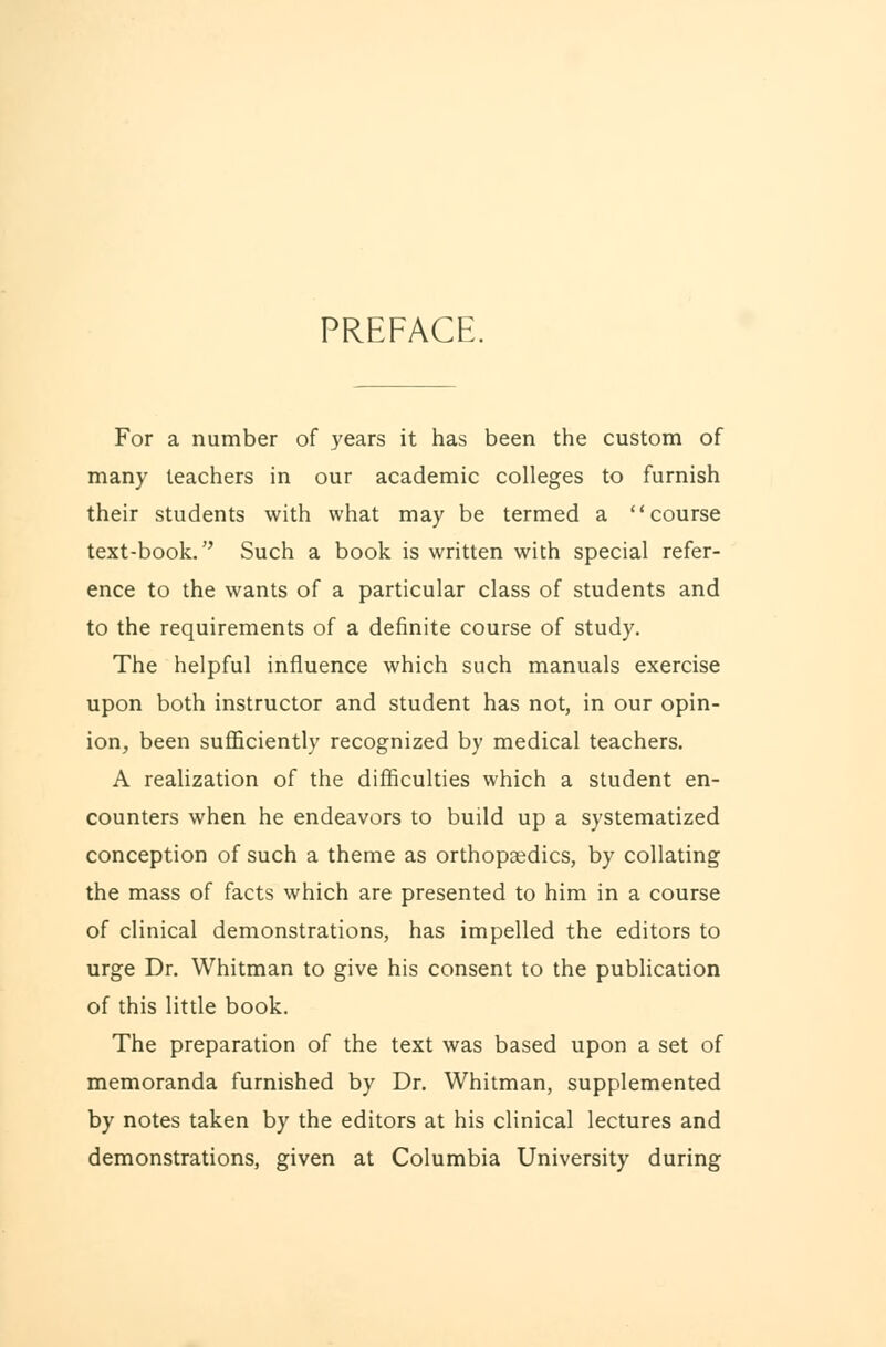 PREFACE. For a number of years it has been the custom of many teachers in our academic colleges to furnish their students with what may be termed a course text-book. Such a book is written with special refer- ence to the wants of a particular class of students and to the requirements of a definite course of study. The helpful influence which such manuals exercise upon both instructor and student has not, in our opin- ion, been sufficiently recognized by medical teachers. A realization of the difficulties which a student en- counters when he endeavors to build up a systematized conception of such a theme as orthopaedics, by collating the mass of facts which are presented to him in a course of clinical demonstrations, has impelled the editors to urge Dr. Whitman to give his consent to the publication of this little book. The preparation of the text was based upon a set of memoranda furnished by Dr. Whitman, supplemented by notes taken by the editors at his clinical lectures and demonstrations, given at Columbia University during