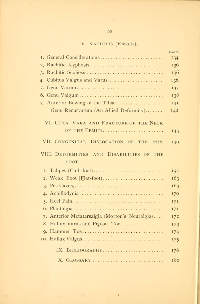 PAGE. i. General Considerations 134 2. Rachitic Kyphosis 136 3. Rachitic Scoliosis 136 4. Cubitus Valgus and Varus 136 5. Genu Varum 137 6. Genu Valgum 138 7. Anterior Bowing of the Tibia? 141 Genu Recurvatum (An Allied Deformity) 142 VI. Coxa Vara and Fracture of the Neck of the Femur 143 VII. Congenital Dislocation of the Hip. 149 VIII. Deformities and Disabilities of the Foot. 1. Talipes (Club-foot) 154 2. Weak Foot (Flat-foot) 163 3. Pes Cavus 169 4. Achillodynia 170 5. Heel Pain 171 6. Plantalgia 171 7. Anterior Metatarsalgia (Morton's Neuralgia).... 172 8. Hallux Varus and Pigeon Toe 173 9. Hammer Toe 174 10. Hallux Valgus 175 IX. Bibliography 176 X. Glossary 180