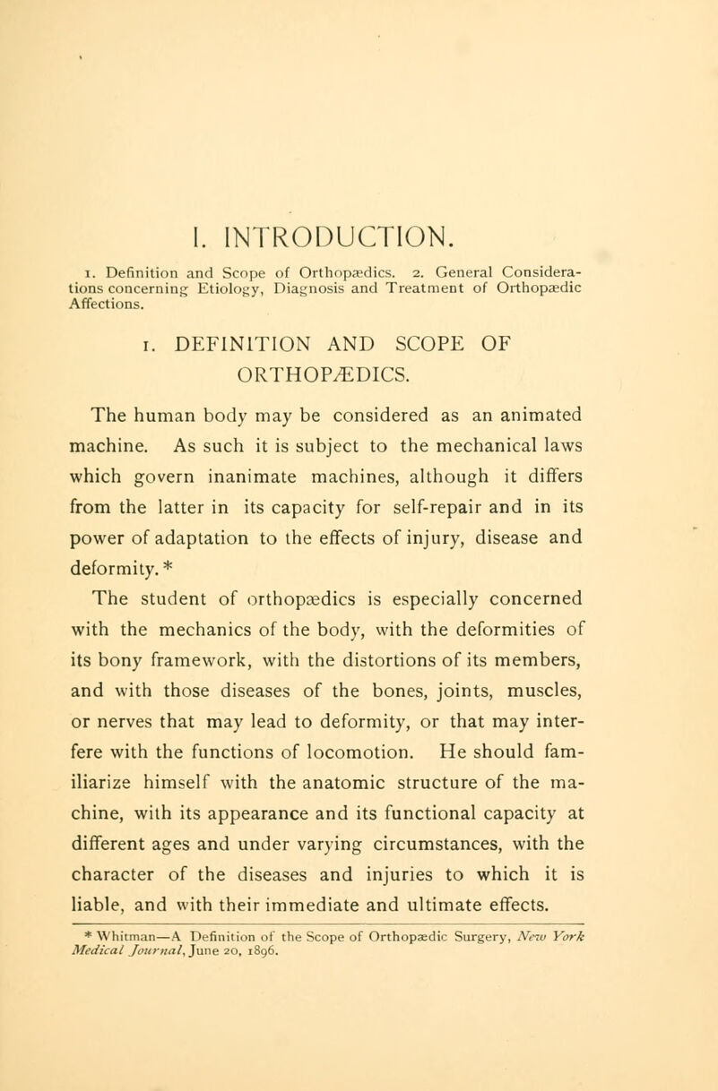 I. INTRODUCTION. i. Definition and Scope of Orthopaedics. 2. General Considera- tions concerning Etiology, Diagnosis and Treatment of Orthopaedic Affections. i. DEFINITION AND SCOPE OF ORTHOPEDICS. The human body may be considered as an animated machine. As such it is subject to the mechanical laws which govern inanimate machines, although it differs from the latter in its capacity for self-repair and in its power of adaptation to the effects of injury, disease and deformity.* The student of orthopaedics is especially concerned with the mechanics of the body, with the deformities of its bony framework, with the distortions of its members, and with those diseases of the bones, joints, muscles, or nerves that may lead to deformity, or that may inter- fere with the functions of locomotion. He should fam- iliarize himself with the anatomic structure of the ma- chine, with its appearance and its functional capacity at different ages and under varying circumstances, with the character of the diseases and injuries to which it is liable, and with their immediate and ultimate effects. * Whitman—A Definition of the Scope of Orthopaedic Surgery, New York Medical Journal, June 20, 1896.