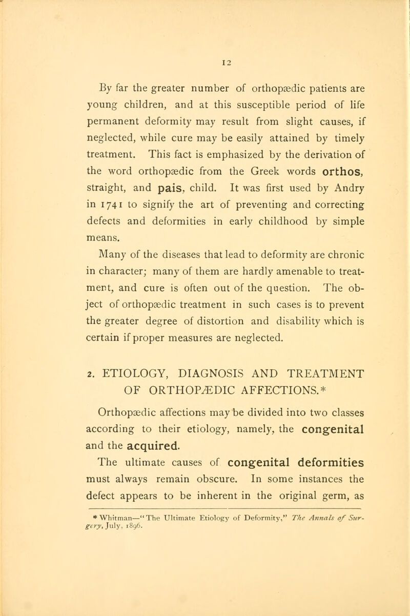 By far the greater number of orthopaedic patients are young children, and at this susceptible period of life permanent deformity may result from slight causes, if neglected, while cure may be easily attained by timely treatment. This fact is emphasized by the derivation of the word orthopaedic from the Greek words orthos, straight, and pais, child. It was first used by Andry in 1741 to signify the art of preventing and correcting defects and deformities in early childhood by simple means. Many of the diseases that lead to deformity are chronic in character; many of them are hardly amenable to treat- ment, and cure is often out of the question. The ob- ject of orthopaedic treatment in such cases is to prevent the greater degree of distortion and disability which is certain if proper measures are neglected. 2. ETIOLOGY, DIAGNOSIS AND TREATMENT OF ORTHOPAEDIC AFFECTIONS.* Orthopaedic affections may be divided into two classes according to their etiology, namely, the congenital and the acquired. The ultimate causes of congenital deformities must always remain obscure. In some instances the defect appears to be inherent in the original germ, as * Whitman—The Ultimate Etiology of Deformity, The Annals of Sur- gery, July, 1896.