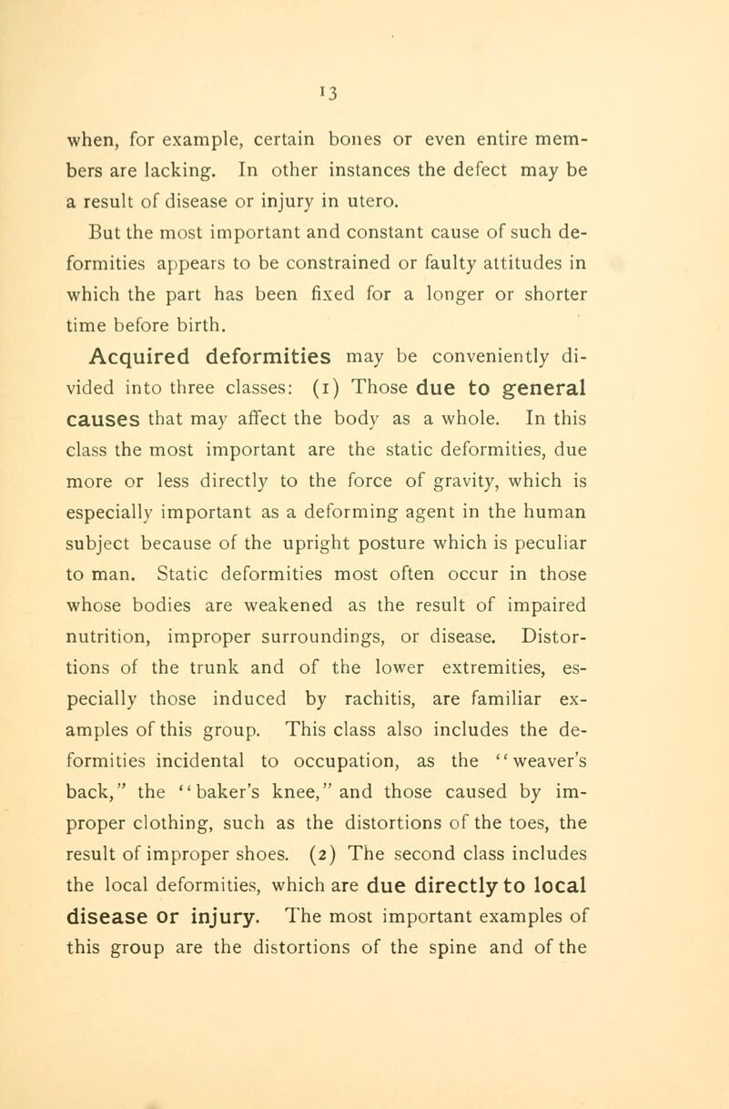 13 when, for example, certain bones or even entire mem- bers are lacking. In other instances the defect may be a result of disease or injury in utero. But the most important and constant cause of such de- formities appears to be constrained or faulty attitudes in which the part has been fixed for a longer or shorter time before birth. Acquired deformities may be conveniently di- vided into three classes: (i) Those due to general causes that may affect the body as a whole. In this class the most important are the static deformities, due more or less directly to the force of gravity, which is especially important as a deforming agent in the human subject because of the upright posture which is peculiar to man. Static deformities most often occur in those whose bodies are weakened as the result of impaired nutrition, improper surroundings, or disease. Distor- tions of the trunk and of the lower extremities, es- pecially those induced by rachitis, are familiar ex- amples of this group. This class also includes the de- formities incidental to occupation, as the weaver's back, the baker's knee, and those caused by im- proper clothing, such as the distortions of the toes, the result of improper shoes. (2) The second class includes the local deformities, which are due directly to local disease or injury. The most important examples of this group are the distortions of the spine and of the