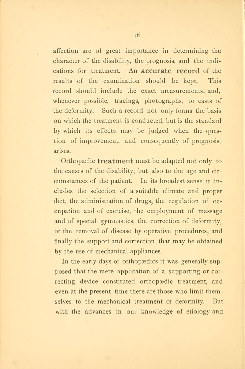 [6 affection are of great importance in determining the character of the disability, the prognosis, and the indi- cations for treatment. An accurate record of the results of the examination should be kept. This record should include the exact measurements, and, whenever possible, tracings, photographs, or casts of the deformity. Such a record not only forms the basis on which the treatment is conducted, but is the standard by which its effects may be judged when the ques- tion of improvement, and consequently of prognosis, arises. Orthopaedic treatment must be adapted not only to the causes of the disability, but also to the age and cir- cumstances of the patient. In its broadest sense it in- cludes the selection of a suitable climate and proper diet, the administration of drugs, the regulation of oc- cupation and of exercise, the employment of massage and of special gymnastics, the correction of deformity, or the removal of disease by operative procedures, and finally the support and correction that may be obtained by the use of mechanical appliances. In the early days of orthopaedics it was generally sup- posed that the mere application of a supporting or cor- recting device constituted orthopaedic treatment, and even at the present time there are those who limit them- selves to the mechanical treatment of deformity. But with the advances in our knowledge of etiology and