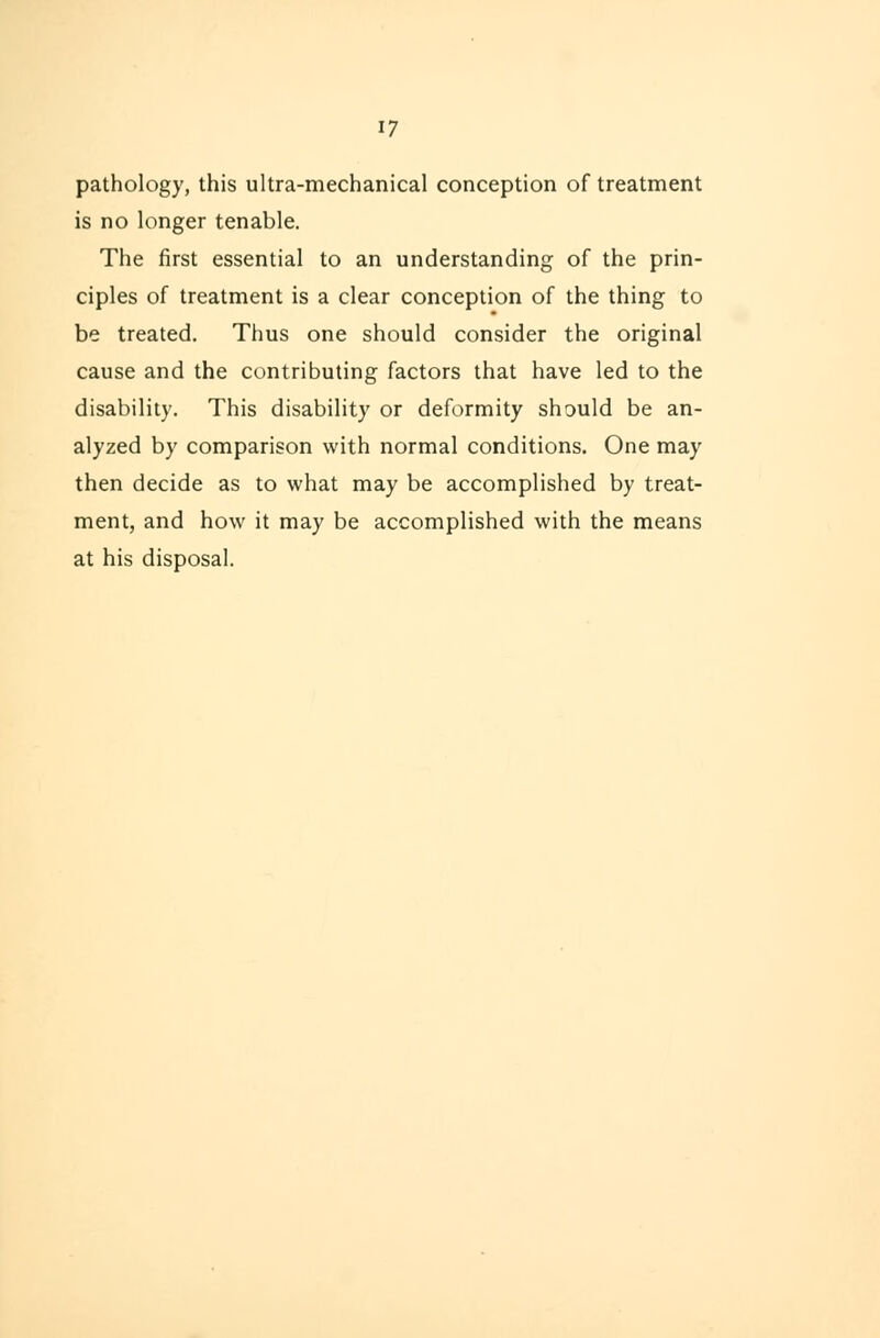 17 pathology, this ultra-mechanical conception of treatment is no longer tenable. The first essential to an understanding of the prin- ciples of treatment is a clear conception of the thing to be treated. Thus one should consider the original cause and the contributing factors that have led to the disability. This disability or deformity should be an- alyzed by comparison with normal conditions. One may then decide as to what may be accomplished by treat- ment, and how it may be accomplished with the means at his disposal.