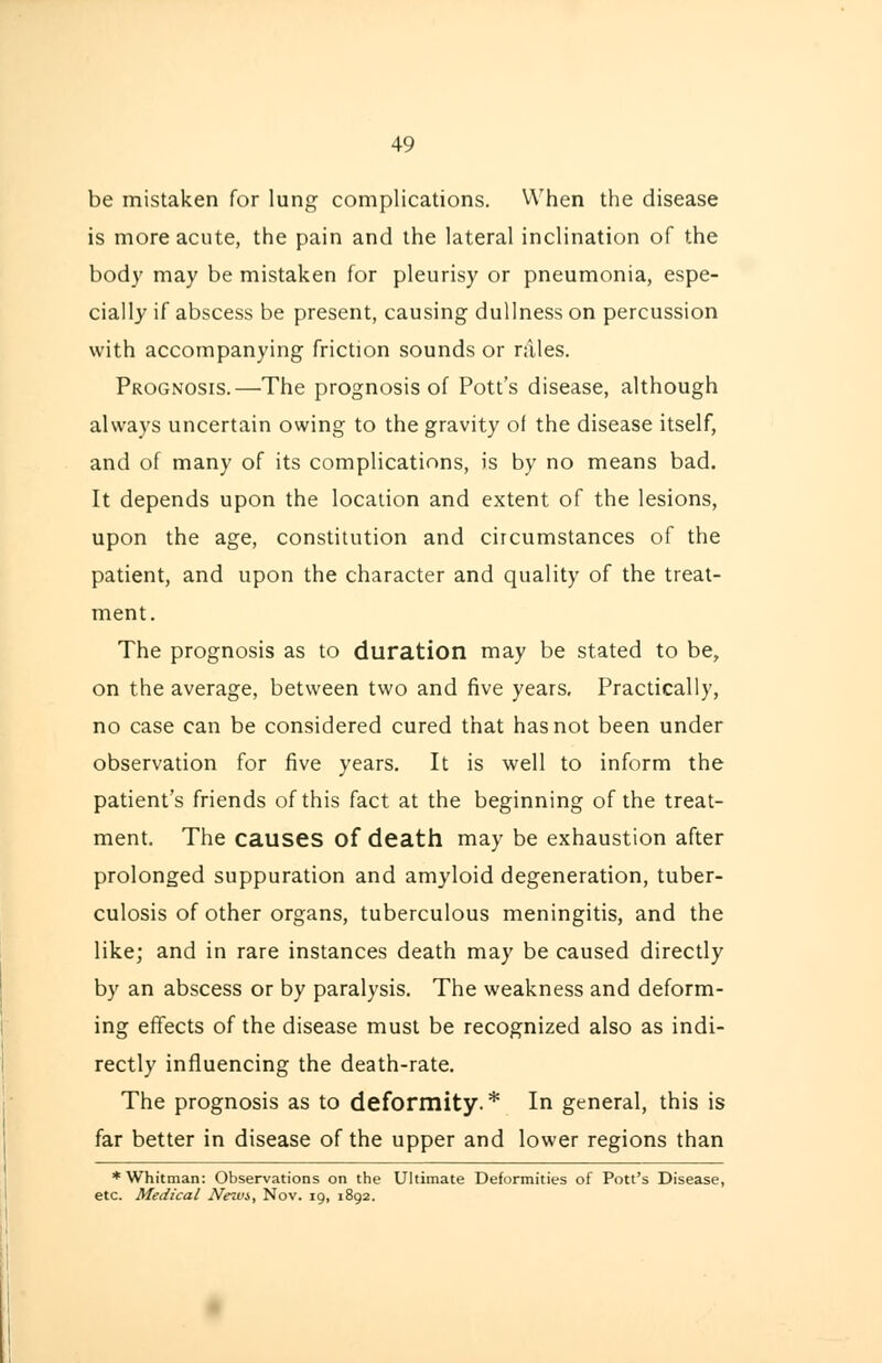 49 be mistaken for lung complications. When the disease is more acute, the pain and the lateral inclination of the body may be mistaken for pleurisy or pneumonia, espe- cially if abscess be present, causing dullness on percussion with accompanying friction sounds or niles. Prognosis.—The prognosis of Pott's disease, although always uncertain owing to the gravity of the disease itself, and of many of its complications, is by no means bad. It depends upon the location and extent of the lesions, upon the age, constitution and circumstances of the patient, and upon the character and quality of the treat- ment. The prognosis as to duration may be stated to be, on the average, between two and five years. Practically, no case can be considered cured that has not been under observation for five years. It is well to inform the patient's friends of this fact at the beginning of the treat- ment. The causes of death may be exhaustion after prolonged suppuration and amyloid degeneration, tuber- culosis of other organs, tuberculous meningitis, and the like; and in rare instances death may be caused directly by an abscess or by paralysis. The weakness and deform- ing effects of the disease must be recognized also as indi- rectly influencing the death-rate. The prognosis as to deformity.* In general, this is far better in disease of the upper and lower regions than * Whitman: Observations on the Ultimate Deformities of Pott's Disease, etc. Medical Nezt'i, Nov. 19, 1892.