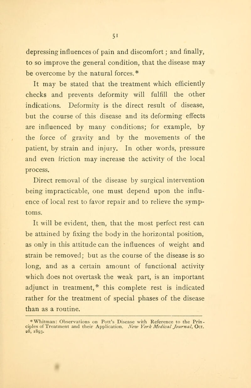 depressing influences of pain and discomfort; and finally, to so improve the general condition, that the disease may be overcome by the natural forces. * It may be stated that the treatment which efficiently checks and prevents deformity will fulfill the other indications. Deformity is the direct result of disease, but the course of this disease and its deforming effects are influenced by many conditions; for example, by the force of gravity and by the movements of the patient, by strain and injury. In other words, pressure and even friction may increase the activity of the local process. Direct removal of the disease by surgical intervention being impracticable, one must depend upon the influ- ence of local rest to favor repair and to relieve the symp- toms. It will be evident, then, that the most perfect rest can be attained by fixing the body in the horizontal position, as only in this attitude can the influences of weight and strain be removed; but as the course of the disease is so long, and as a certain amount of functional activity which does not overtask the weak part, is an important adjunct in treatment,* this complete rest is indicated rather for the treatment of special phases of the disease than as a routine. * Whitman: Observations on Pott's Disease with Reference to the Prin- ciples of Treatment and their Application. New York Medical Journal, Oct. 28, 1893.