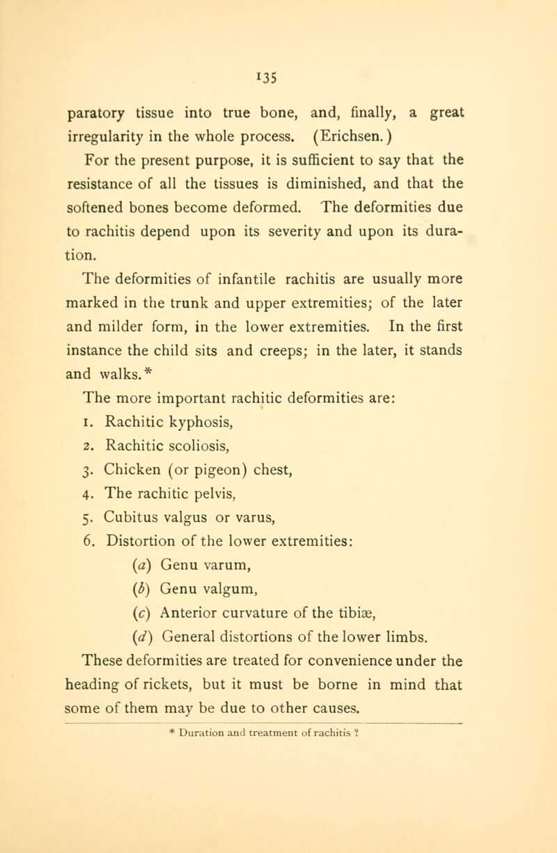 paratory tissue into true bone, and, finally, a great irregularity in the whole process. (Erichsen.) For the present purpose, it is sufficient to say that the resistance of all the tissues is diminished, and that the softened bones become deformed. The deformities due to rachitis depend upon its severity and upon its dura- tion. The deformities of infantile rachitis are usually more marked in the trunk and upper extremities; of the later and milder form, in the lower extremities. In the first instance the child sits and creeps; in the later, it stands and walks.* The more important rachitic deformities are: i. Rachitic kyphosis, 2. Rachitic scoliosis, 3. Chicken (or pigeon) chest, 4. The rachitic pelvis, 5. Cubitus valgus or varus, 6. Distortion of the lower extremities: (a) Genu varum, (b) Genu valgum, (c) Anterior curvature of the tibiae, (d) General distortions of the lower limbs. These deformities are treated for convenience under the heading of rickets, but it must be borne in mind that some of them may be due to other causes. * Duration and treatment of rachitis ?