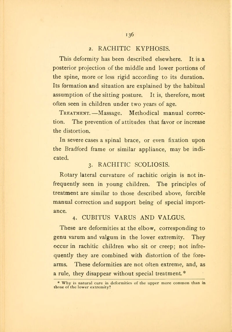 2. RACHITIC KYPHOSIS. This deformity has been described elsewhere. It is a posterior projection of the middle and lower portions of the spine, more or less rigid according to its duration. Its formation and situation are explained by the habitual assumption of the sitting posture. It is, therefore, most often seen in children under two years of age. Treatmemt.—Massage. Methodical manual correc- tion. The prevention of attitudes that favor or increase the distortion. In severe cases a spinal brace, or even fixation upon the Bradford frame or similar appliance, may be indi- cated. 3. RACHITIC SCOLIOSIS. Rotary lateral curvature of rachitic origin is not in- frequently seen in young children. The principles of treatment are similar to those described above, forcible manual correction and support being of special import- ance. 4. CUBITUS VARUS AND VALGUS. These are deformities at the elbow, corresponding to genu varum and valgum in the lower extremity. They occur in rachitic children who sit or creep; not infre- quently they are combined with distortion of the fore- arms. These deformities are not often extreme, and, as a rule, they disappear without special treatment* * Why is natural cure in deformities of the upper more common than in those of the lower extremity?