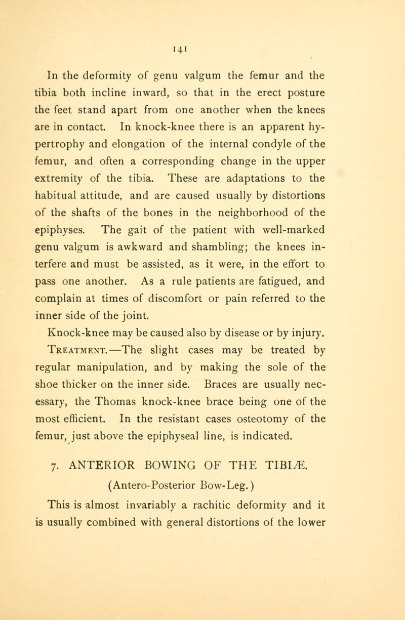In the deformity of genu valgum the femur and the tibia both incline inward, so that in the erect posture the feet stand apart from one another when the knees are in contact. In knock-knee there is an apparent hy- pertrophy and elongation of the internal condyle of the femur, and often a corresponding change in the upper extremity of the tibia. These are adaptations to the habitual attitude, and are caused usually by distortions of the shafts of the bones in the neighborhood of the epiphyses. The gait of the patient with well-marked genu valgum is awkward and shambling; the knees in- terfere and must be assisted, as it were, in the effort to pass one another. As a rule patients are fatigued, and complain at times of discomfort or pain referred to the inner side of the joint. Knock-knee may be caused also by disease or by injury. Treatment.—The slight cases may be treated by regular manipulation, and by making the sole of the shoe thicker on the inner side. Braces are usually nec- essary, the Thomas knock-knee brace being one of the most efficient. In the resistant cases osteotomy of the femur, just above the epiphyseal line, is indicated. 7. ANTERIOR BOWING OF THE TIBIAE. (Antero-Posterior Bow-Leg.) This is almost invariably a rachitic deformity and it is usually combined with general distortions of the lower