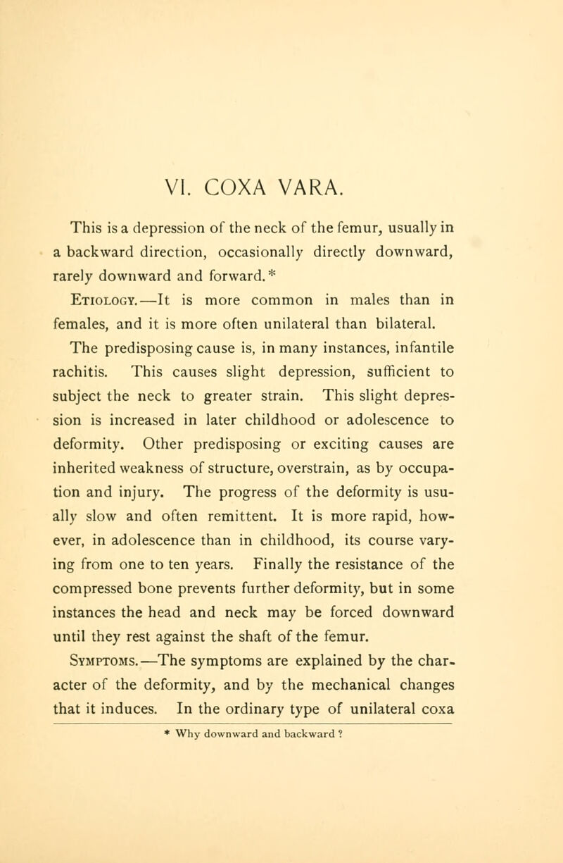 This is a depression of the neck of the femur, usually in a backward direction, occasionally directly downward, rarely downward and forward. * Etiology.—It is more common in males than in females, and it is more often unilateral than bilateral. The predisposing cause is, in many instances, infantile rachitis. This causes slight depression, sufficient to subject the neck to greater strain. This slight depres- sion is increased in later childhood or adolescence to deformity. Other predisposing or exciting causes are inherited weakness of structure, overstrain, as by occupa- tion and injury. The progress of the deformity is usu- ally slow and often remittent. It is more rapid, how- ever, in adolescence than in childhood, its course vary- ing from one to ten years. Finally the resistance of the compressed bone prevents further deformity, but in some instances the head and neck may be forced downward until they rest against the shaft of the femur. Symptoms.—The symptoms are explained by the char- acter of the deformity, and by the mechanical changes that it induces. In the ordinary type of unilateral coxa * Why downward and backward ?
