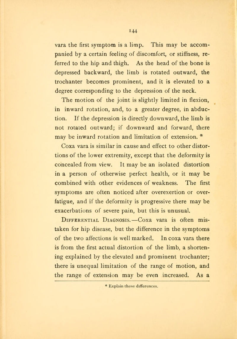144 vara the first symptom is a limp. This may be accom- panied by a certain feeling of discomfort, or stiffness, re- ferred to the hip and thigh. As the head of the bone is depressed backward, the limb is rotated outward, the trochanter becomes prominent, and it is elevated to a degree corresponding to the depression of the neck. The motion of the joint is slightly limited in flexion, in inward rotation, and, to a greater degree, in abduc- tion. If the depression is directly downward, the limb is not rotated outward; if downward and forward, there may be inward rotation and limitation of extension. * Coxa vara is similar in cause and effect to other distor- tions of the lower extremity, except that the deformity is concealed from view. It may be an isolated distortion in a person of otherwise perfect health, or it may be combined with other evidences of weakness. The first symptoms are often noticed after overexertion or over- fatigue, and if the deformity is progressive there may be exacerbations of severe pain, but this is unusual. Differential Diagnosis.—Coxa vara is often mis- taken for hip disease, but the difference in the symptoms of the two affections is well marked. In coxa vara there is from the first actual distortion of the limb, a shorten- ing explained by the elevated and prominent trochanter; there is unequal limitation of the range of motion, and the range of extension may be even increased. As a * Explain these differences.