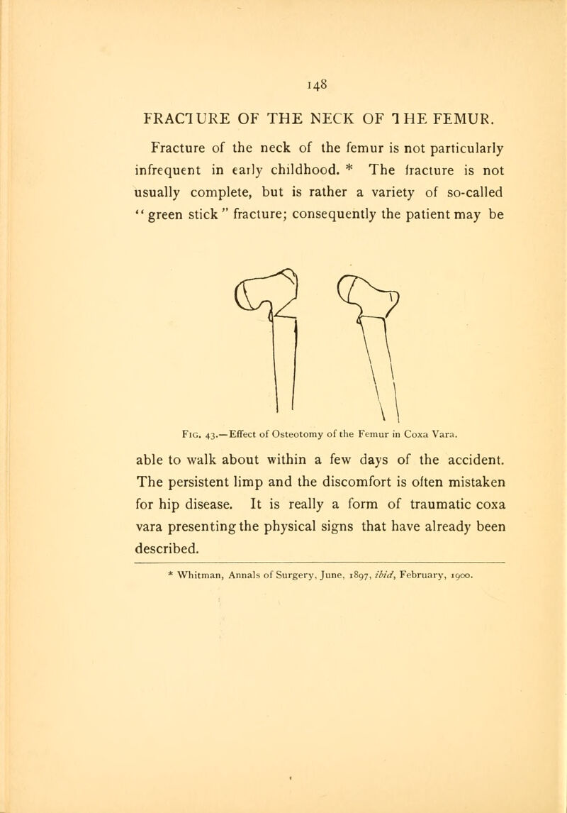 148 FRACTURE OF THE NECK OF THE FEMUR. Fracture of the neck of the femur is not particularly infrequent in early childhood. * The fracture is not usually complete, but is rather a variety of so-called green stick fracture; consequently the patient may be Fig. 43.—Effect of Osteotomy of the Femur in Coxa Vara. able to walk about within a few days of the accident. The persistent limp and the discomfort is often mistaken for hip disease. It is really a form of traumatic coxa vara presenting the physical signs that have already been described. Whitman, Annals of Surgery, June, 1897, ibid, February, 1900.