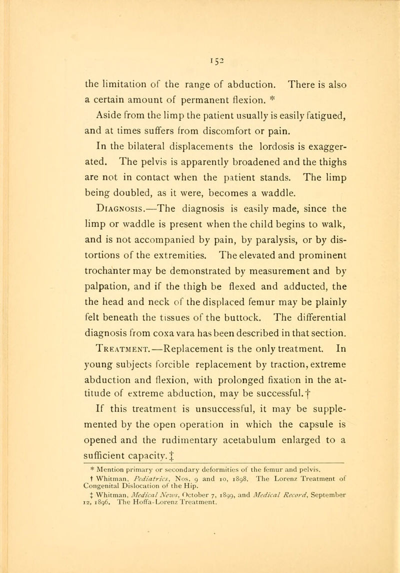 152 the limitation of the range of abduction. There is also a certain amount of permanent flexion. * Aside from the limp the patient usually is easily fatigued, and at times suffers from discomfort or pain. In the bilateral displacements the lordosis is exagger- ated. The pelvis is apparently broadened and the thighs are not in contact when the patient stands. The limp being doubled, as it were, becomes a waddle. Diagnosis.—The diagnosis is easily made, since the limp or waddle is present when the child begins to walk, and is not accompanied by pain, by paralysis, or by dis- tortions of the extremities. The elevated and prominent trochanter may be demonstrated by measurement and by palpation, and if the thigh be flexed and adducted, the the head and neck of the displaced femur may be plainly felt beneath the tissues of the buttock. The differential diagnosis from coxa vara has been described in that section. Treatment.—Replacement is the only treatment. In young subjects forcible replacement by traction, extreme abduction and flexion, with prolonged fixation in the at- titude of extreme abduction, may be successful.f If this treatment is unsuccessful, it may be supple- mented by the open operation in which the capsule is opened and the rudimentary acetabulum enlarged to a sufficient capacity. J * Mention primary or secondary deformities of the femur and pelvis. t Whitman, Pediatrics, Nos. 9 and 10, 1898. The Lorenz Treatment of Congenital Dislocation of the Hip. % Whitman, Medical News, October 7, 1899, and Medical Record, September