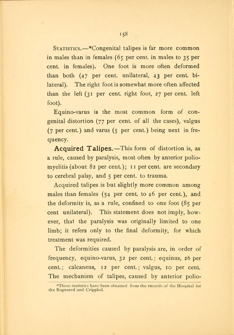 158 Statistics.—*Congenital talipes is far more common in males than in females (65 per cent, in males to 35 per cent, in females). One foot is more often deformed than both (47 per cent, unilateral, 43 per cent, bi- lateral). The right foot is somewhat more often affected than the left (31 per cent, right foot, 27 percent, left foot). Equino-varus is the most common form of con- genital distortion (77 per cent, of all the cases), valgus (7 per cent.) and varus (5 per cent.) being next in fre- quency. Acquired Talipes.—This form of distortion is, as a rule, caused by paralysis, most often by anterior polio- myelitis (about 82 per cent.); 11 per cent, are secondary to cerebral palsy, and 5 per cent, to trauma. Acquired talipes is but slightly more common among males than females (54 per cent, to 46 per cent.), and the deformity is, as a rule, confined to one foot (85 per cent unilateral). This statement does not imply, how- ever, that the paralysis was originally limited to one limb; it refers only to the final deformity, for which treatment was required. The deformities caused by paralysis are, in order of frequency, equino-varus, 32 per cent.; equinus, 26 per cent.; calcaneus, 12 per cent.; valgus, 10 per cent. The mechanism of talipes, caused by anterior polio- *These statistics have been obtained from the records of the Hospital for the Ruptured and Crippled.