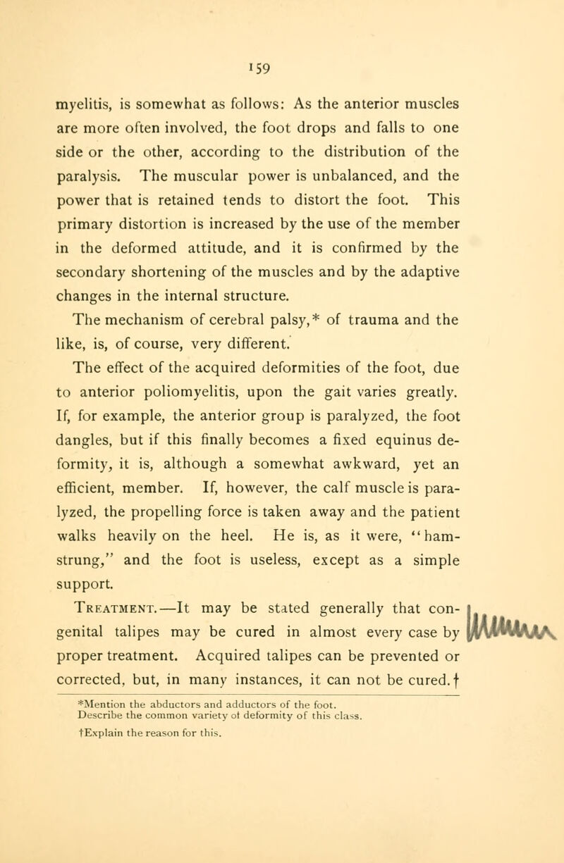 myelitis, is somewhat as follows: As the anterior muscles are more often involved, the foot drops and falls to one side or the other, according to the distribution of the paralysis. The muscular power is unbalanced, and the power that is retained tends to distort the foot. This primary distortion is increased by the use of the member in the deformed attitude, and it is confirmed by the secondary shortening of the muscles and by the adaptive changes in the internal structure. The mechanism of cerebral palsy,* of trauma and the like, is, of course, very different. The effect of the acquired deformities of the foot, due to anterior poliomyelitis, upon the gait varies greatly. If, for example, the anterior group is paralyzed, the foot dangles, but if this finally becomes a fixed equinus de- formity, it is, although a somewhat awkward, yet an efficient, member. If, however, the calf muscle is para- lyzed, the propelling force is taken away and the patient walks heavily on the heel. He is, as it were, ham- strung/' and the foot is useless, except as a simple support. Treatment.—It may be stated generally that con- genital talipes may be cured in almost every case by proper treatment. Acquired talipes can be prevented or corrected, but, in many instances, it can not be cured, f *Mention the abductors and adductors of the foot. Describe the common variety ot deformity of this class. tExplain the reason for this. iMMu^