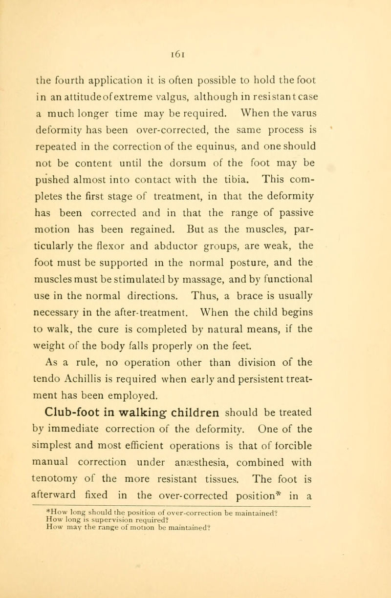the fourth application it is often possible to hold the foot in an attitudeofextreme valgus, although in resistantcase a much longer time may be required. When the varus deformity has been over-corrected, the same process is repeated in the correction of the equinus, and one should not be content until the dorsum of the foot may be pushed almost into contact with the tibia. This com- pletes the first stage of treatment, in that the deformity has been corrected and in that the range of passive motion has been regained. But as the muscles, par- ticularly the flexor and abductor groups, are weak, the foot must be supported in the normal posture, and the muscles must be stimulated by massage, and by functional use in the normal directions. Thus, a brace is usually necessary in the after-treatment. When the child begins to walk, the cure is completed by natural means, if the weight of the body falls properly on the feet. As a rule, no operation other than division of the tendo Achillis is required when early and persistent treat- ment has been employed. Club-foot in walking children should be treated by immediate correction of the deformity. One of the simplest and most efficient operations is that of forcible manual correction under anaesthesia, combined with tenotomy of the more resistant tissues. The foot is afterward fixed in the over-corrected position* in a 'How long should the position of over-correction be maintained? How long is supervision required? How may the range of motion be maintained?